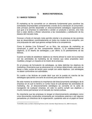 22
5. MARCO REFERENCIAL
5.1 MARCO TEÓRICO
El marketing se ha convertido en un elemento fundamental para coordinar las
actividades empresariales correctamente a través de la orientación al consumidor;
este principio permite desarrollar un direccionamiento estratégico organizacional
que guie a la empresa no solamente a vender un producto o servicio, sino más
bien a estar atenta a ofrecer soluciones a las necesidades y satisfacción de los
deseos del mercado meta.
Conocer a fondo el mercado meta permite orientar a la empresa en las acciones
que se desarrollaran coordinadamente en todos los niveles de la compañía, con
una propuesta de valor que genera ventaja frente a la competencia.
Como lo plantea Lina Echeverri2
en su libro, las acciones de marketing se
construyen a partir de tres componentes básicos: 1) El establecimiento de
objetivos, 2) El diseño de estrategias y por último 3) El planteamiento de las
tácticas.
Cuando se habla de establecer objetivos se intenta alinear la visión de la empresa
con las actividades de marketing de tal manera que estos propósitos sean
medibles y tengan un impacto en la misión de la empresa.
En el proceso de formulación de estrategias, se debe delimitar los objetivos de
marketing y financieros que se alcanzaran en un tiempo determinado, para esto se
llevan a cabo cursos de acción para cumplir con estos objetivos. Las estrategias
no deben confundirse con actividades.
En cuanto a las tácticas se puede decir que son la puesta en marcha de las
estrategias ejecutando una serie de acciones para alcanzar dicho fin.
De esta manera se evidencia la importancia del direccionamiento estratégico de la
empresa sin el cual no tendría un rumbo hacia el cuál plantear las actividades de
marketing. Así, el direccionamiento estratégico se convierte en la carta de
navegación de cualquier empresa, sin este no podría cumplir sus objetivos y
mucho menos permanecer en el mercado de manera exitosa.
Es importante que las empresas no tengan el direccionamiento estratégico como
unos documentos construidos únicamente por consultores externos o por algunos
pensadores y/o directivos de la organización, quedando solo en el papel sin tener
2
ECHEVERRI, Cañas Lina María. Marketing Práctico 1A ED. Colombia: Mayol Ediciones S.A., 2008 introducción.
 