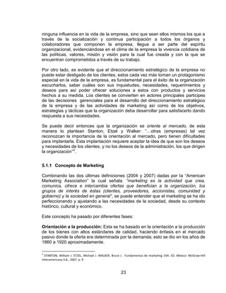 23
ninguna influencia en la vida de la empresa, sino que sean ellos mismos los que a
través de la socialización y continua participación a todos los órganos y
colaboradores que componen la empresa, llegue a ser parte del espíritu
organizacional, evidenciándose en el clima de la empresa la vivencia cotidiana de
las políticas, valores, misión y visión para la cual fue creada y con la que se
encuentran comprometidos a través de su trabajo.
Por otro lado, es evidente que el direccionamiento estratégico de la empresa no
puede estar desligado de los clientes, estos cada vez más toman un protagonismo
especial en la vida de la empresa, es fundamental para el éxito de la organización
escucharlos, saber cuáles son sus inquietudes, necesidades, requerimientos y
deseos para así poder ofrecer soluciones a estos con productos y servicios
hechos a su medida. Los clientes se convierten en actores principales participes
de las decisiones gerenciales para el desarrollo del direccionamiento estratégico
de la empresa y de las actividades de marketing así como de los objetivos,
estrategias y tácticas que la organización deba desarrollar para satisfacerlo dando
respuesta a sus necesidades.
Se puede decir entonces que la organización se oriente al mercado, de esta
manera lo plantean Stanton, Etzel y Walker: “…otras (empresas) tal vez
reconozcan la importancia de la orientación al mercado, pero tienen dificultades
para implantarla. Esta implantación requiere aceptar la idea de que son los deseos
y necesidades de los clientes, y no los deseos de la administración, los que dirigen
la organización”3
.
5.1.1 Concepto de Marketing
Combinando las dos últimas definiciones (2004 y 2007) dadas por la “American
Marketing Association” la cual señala: “marketing es la actividad que crea,
comunica, ofrece e intercambia ofertas que benefician a la organización, los
grupos de interés de éstas (clientes, proveedores, accionistas, comunidad y
gobierno) y la sociedad en general”, se puede entender que el marketing se ha ido
perfeccionando y ajustando a las necesidades de la sociedad, desde su contexto
histórico, cultural y económico.
Este concepto ha pasado por diferentes fases:
Orientación a la producción: Esta se ha basado en la orientación a la producción
de los bienes con altos estándares de calidad, haciendo énfasis en el mercado
pasivo donde la oferta era determinada por la demanda; esto se dio en los años de
1860 a 1920 aproximadamente.
3
STANTON, William J. ETZEL, Michael J. WALKER, Bruce J. Fundamentos de marketing 14A. ED. México: McGraw-Hill
Interamericana S.A., 2007. p. 9
 