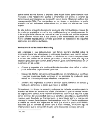 26
por el cliente de esta manera la empresa tiene mayor criterio para entender y dar
respuesta a las necesidades, gustos y preferencias del cliente; lo anterior es
denominando administración de la relación con el cliente (Costumer realtion ship
management) o CRM. Esta relación logra en los clientes un sentimiento de que la
empresa nos solo se interesa en las ventas sino por tener una relación real con el
mismo.
De otro lado se encuentra la creciente tendencia a la individualización masiva de
los productos y servicios, la cual ha sido posible gracias a los grandes avances de
la tecnología de la información, comunicaciones y manufactura, así las empresas
pueden conocer mucho más a sus clientes y sus necesidades para crear una
mayor variedad de productos y servicios que cubran las necesidades de pequeños
segmentos o de clientes puntuales.
Actividades Coordinadas de Marketing
Las empresas y sus colaboradores han tenido siempre claridad sobre lo
importante de manejar altos niveles o estándares de calidad, pero cuando se tuvo
en cuenta el concepto de calidad definid por el cliente, encontraron un punto clave
a la hora del diseño de los nuevos productos y servicios, estos son algunos
aspectos propuestos por Stanton, Etzel y Walker5
, para aumentar la calidad sin un
incremento en los costos:
- Obtener y responder a la opinión de los clientes sobre cómo definir la calidad
y qué esperan de un producto en particular.
- Mejorar los diseños para aminorar los problemas en manufactura, e identificar
y corregir problemas desde temprano en los procesos de producción para
reducir los onerosos gastos por rehechura y desperdicio.
- Alentar a los empleados a llamar la atención sobre problemas de calidad y
facturarlos para iniciar la acción que mejore la calidad.
Otra activada coordinada de marketing es la creación del valor, en este aspecto la
empresa se enfoca en estudiar con mayor profundidad lo que los clientes valoran
de un producto o servicio. Este valor que el cliente da sobre lo que adquiere puede
ser en términos de funcionalidad, estética o beneficios psicológicos, igualmente la
relación costo beneficio su financiamiento, el aprendizaje sobre el manejo del
mismo y la manera de deshacerse de él cuándo ya no es útil. En este sentido para
el cliente es mucho más importante el valor que le da al producto o servicio
adquirido que la cantidad de dinero que le haya costado, resaltando aquí la
importancia de que la percepción de valor varía de acuerdo con cada persona.
5
Ibid., p.13.
 