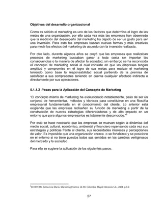 27
Objetivos del desarrollo organizacional
Como es sabido el marketing es uno de los factores que determina el logro de las
metas de una organización, por ello cada vez más las empresas han observado
que la medición del desempeño del marketing ha dejado de ser un gasto para ser
una inversión. Para esto las empresas buscan nuevas formas y más creativas
para medir los efectos del marketing de acuerdo con la inversión realizada.
Por otro lado, durante algunos años se creyó que las empresas que realizaban
procesos de marketing buscaban ganar a toda costa sin importar las
consecuencias o la manera de afectar la sociedad, sin embargo se ha reconocido
el concepto de marketing social el cual consiste en que las empresas tengan
amplitud y compromiso en el logro de sus metas para realizar el marketing
teniendo como base la responsabilidad social partiendo de la premisa de
satisfacer a sus compradores teniendo en cuenta cualquier afectado indirecta o
directamente por sus operaciones.
5.1.1.2 Pasos para la Aplicación del Concepto de Marketing
“El concepto mismo de marketing ha evolucionado notablemente, paso de ser un
conjunto de herramientas, métodos y técnicas para constituirse en una filosofía
empresarial fundamentada en el conocimiento del cliente. Lo anterior está
exigiendo que las empresas rediseñen su función de marketing a partir de la
construcción de nuevas estrategias diferenciadoras y de alto impacto en un
entorno que para algunos empresarios es totalmente desconocido.”6
Por esto se hace necesario que las empresas se muevan según la dinámica del
medio social, cultural, económico, ambiental y financiero repensando cada vez sus
estrategias y políticas frente al cliente, sus necesidades intereses y percepciones
de valor. Es imposible que una organización crezca o se fortalezca y se posicione
en el entorno si no tiene puestos todos sus sentidos en los cambios vertiginosos
del mercado y la sociedad.
Para ello se sugiere la aplicación de los siguientes pasos:
6
ECHEVERRI, Cañas Lina María. Marketing Práctico 1A ED. Colombia: Mayol Ediciones S.A., 2008. p.3-4
 