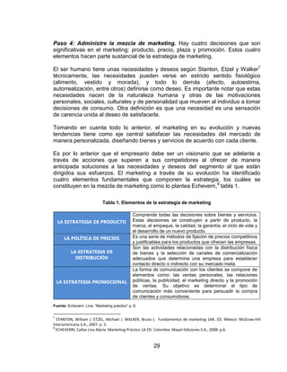 29
Paso 4: Administre la mezcla de marketing. Hay cuatro decisiones que son
significativas en el marketing: producto, precio, plaza y promoción. Estos cuatro
elementos hacen parte sustancial de la estrategia de marketing.
El ser humano tiene unas necesidades y deseos según Stanton, Etzel y Walker7
técnicamente, las necesidades pueden verse en estricto sentido fisiológico
(alimento, vestido y morada), y todo lo demás (afecto, autoestima,
autorrealización, entre otros) definirse como deseo. Es importante notar que estas
necesidades nacen de la naturaleza humana y otras de las motivaciones
personales, sociales, culturales y de personalidad que mueven al individuo a tomar
decisiones de consumo. Otra definición es que una necesidad es una sensación
de carencia unida al deseo de satisfacerla.
Tomando en cuenta todo lo anterior, el marketing en su evolución y nuevas
tendencias tiene como eje central satisfacer las necesidades del mercado de
manera personalizada, diseñando bienes y servicios de acuerdo con cada cliente.
Es por lo anterior que el empresario debe ser un visionario que se adelante a
través de acciones que superen a sus competidores al ofrecer de manera
anticipada soluciones a las necesidades y deseos del segmento al que están
dirigidos sus esfuerzos. El marketing a través de su evolución ha identificado
cuatro elementos fundamentales que componen la estrategia, los cuáles se
constituyen en la mezcla de marketing como lo plantea Echeverri,8
tabla 1.
Tabla 1. Elementos de la estrategia de marketing
LA ESTRATEGIA DE PRODUCTO
Comprende todas las decisiones sobre bienes y servicios.
Estas decisiones se construyen a partir de producto, la
marca, el empaque, la calidad, la garantía, el ciclo de vida y
el desarrollo de un nuevo producto.
LA POLÍTICA DE PRECIOS Es una serie de métodos de fijación de precios competitivos
y justificables para los productos que ofrecen las empresas.
LA ESTRATEGIA DE
DISTRIBUCIÓN
Son las actividades relacionadas con la distribución física
de bienes y la selección de canales de comercialización
adecuados que determina una empresa para establecer
contacto directo o indirecto con su mercado meta.
LA ESTRATEGIA PROMOCIONAL
La forma de comunicación con los clientes se compone de
elementos como: las ventas personales, las relaciones
públicas, la publicidad, el marketing directo y la promoción
de ventas. Su objetivo es determinar el tipo de
comunicación más conveniente para persuadir la compra
de clientes y consumidores.
Fuente: Echeverri, Lina. “Marketing práctico” p. 6.
7
STANTON, William J. ETZEL, Michael J. WALKER, Bruce J. Fundamentos de marketing 14A. ED. México: McGraw-Hill
Interamericana S.A., 2007. p. 5.
8
ECHEVERRI, Cañas Lina María. Marketing Práctico 1A ED. Colombia: Mayol Ediciones S.A., 2008. p.6.
 