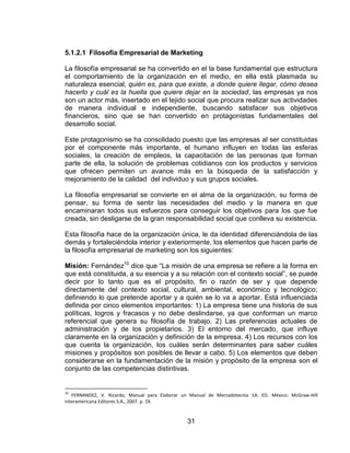31
5.1.2.1 Filosofía Empresarial de Marketing
La filosofía empresarial se ha convertido en el la base fundamental que estructura
el comportamiento de la organización en el medio, en ella está plasmada su
naturaleza esencial, quién es, para que existe, a donde quiere llegar, cómo desea
hacerlo y cuál es la huella que quiere dejar en la sociedad, las empresas ya nos
son un actor más, insertado en el tejido social que procura realizar sus actividades
de manera individual e independiente, buscando satisfacer sus objetivos
financieros, sino que se han convertido en protagonistas fundamentales del
desarrollo social.
Este protagonismo se ha consolidado puesto que las empresas al ser constituidas
por el componente más importante, el humano influyen en todas las esferas
sociales, la creación de empleos, la capacitación de las personas que forman
parte de ella, la solución de problemas cotidianos con los productos y servicios
que ofrecen permiten un avance más en la búsqueda de la satisfacción y
mejoramiento de la calidad del individuo y sus grupos sociales.
La filosofía empresarial se convierte en el alma de la organización, su forma de
pensar, su forma de sentir las necesidades del medio y la manera en que
encaminaran todos sus esfuerzos para conseguir los objetivos para los que fue
creada, sin desligarse de la gran responsabilidad social que conlleva su existencia.
Esta filosofía hace de la organización única, le da identidad diferenciándola de las
demás y fortaleciéndola interior y exteriormente, los elementos que hacen parte de
la filosofía empresarial de marketing son los siguientes:
Misión: Fernández10
dice que “La misión de una empresa se refiere a la forma en
que está constituida, a su esencia y a su relación con el contexto social”, se puede
decir por lo tanto que es el propósito, fin o razón de ser y que depende
directamente del contexto social, cultural, ambiental, económico y tecnológico;
definiendo lo que pretende aportar y a quién se lo va a aportar. Está influenciada
definida por cinco elementos importantes: 1) La empresa tiene una historia de sus
políticas, logros y fracasos y no debe deslindarse, ya que conforman un marco
referencial que genera su filosofía de trabajo. 2) Las preferencias actuales de
administración y de los propietarios. 3) El entorno del mercado, que influye
claramente en la organización y definición de la empresa. 4) Los recursos con los
que cuenta la organización, los cuáles serán determinantes para saber cuáles
misiones y propósitos son posibles de llevar a cabo. 5) Los elementos que deben
considerarse en la fundamentación de la misión y propósito de la empresa son el
conjunto de las competencias distintivas.
10
FERNANDEZ, V. Ricardo, Manual para Elaborar un Manual de Mercadotecnia 1A. ED. México: McGraw-Hill
Interamericana Editores S.A., 2007. p. 19.
 