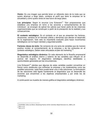 32
Visión: Es una imagen que permite tener un referente claro de la meta que se
quiere alcanzar a largo plazo, contiene el perfil que tiene la empresa en la
actualidad y cómo quiere verse en ese futuro de largo plazo.
Los principios: Según lo enuncia Lina Echeverri11
“Son proposiciones que
establece una empresa en torno a las acciones y comportamientos de los
individuos”, se encargan de aplicar los valores que hacen parte de las creencias
organizacionales que se construyen a partir de la precepción de la realidad y sus
consecuencias.
El contexto estratégico: Es el contexto en el que se presentan los factores,
situaciones, cambios en el mercado (oferta y demanda) que afectan el desarrollo
de la organización, todo esto es importante evaluarlo para hacer movimientos
estratégicos con la mayor claridad y seguridad posible.
Factores claves de éxito: Se compone de una seria de variables que de manera
positiva inciden el comportamiento de la empresa y de los productos en el
contexto estratégico. Deben estar articulados al plan de marketing.12
Diagnóstico estratégico dinámico: En este elemento de la filosofía empresarial
se desarrolla el análisis interno y externo de las variables que influyen en el
avance del negocio. El diagnóstico estratégico identifica debilidades u
oportunidades generadas por las circunstancias.
Lina Echeverri13
plantea que algunas de estas variables pueden convertirse en
frenos como obstáculos que enfrentan la empresa y los aceleradores como las
posibles soluciones, cada freno puede tener una o más soluciones. La formulación
de las soluciones está ligada fuertemente al diagnóstico que se desarrolle las
acciones que encaminan a los objetivos empresariales y por ende los de
marketing.
A continuación se muestra de manera gráfica el diagnóstico estratégico dinámico:
11
ECHEVERRI, Cañas Lina María. Marketing Práctico 1A ED. Colombia: Mayol Ediciones S.A., 2008. p.14.
12
Ibid., p. 15.
13
Ibid., p. 15.
 