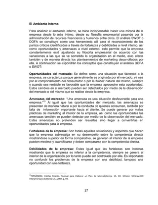 37
El Ambiente Interno
Para analizar el ambiente interno, se hace indispensable hacer una mirada de la
empresa desde lo más íntimo, desde su filosofía empresarial pasando por la
administración de recursos financieros y humanos entre otros. El análisis SWOT o
DOFA se constituye como una herramienta útil para el reconocimiento de los
puntos críticos identificados a través de fortalezas y debilidades a nivel interno, así
como oportunidades y amenazas a nivel externo, esto permite que la empresa
constantemente esté ajustando su filosofía empresarial de acuerdo con las
variaciones a las que se ve sometida la organización en el medio, esto afecta
también y de manera directa los planteamientos de marketing desarrollados por
ella. A continuación se expondrán los conceptos que constituyen el análisis DOFA
o SWOT:
Oportunidades del mercado: Se define como una situación que favorece a la
empresa, se caracteriza porque generalmente es originada por el mercado, ya sea
por el comportamiento del consumidor o por la fluidez natural del mismo, siempre
y cuando sea rentable es favorable que la empresa aproveche esta oportunidad.
Estos cambios en el mercado pueden ser detectados por medio de la observación
del mercado o del mismo que se realice desde la empresa.
Amenazas del mercado: “Una amenaza es una situación desfavorable para una
empresa.”15
Al igual que las oportunidades del mercado, las amenazas se
presentan de manera natural o por la conducta de quienes consumen, también por
falta de información importante hacia el cliente. Se puede generar por malas
prácticas de marketing al interior de la empresa, así como las oportunidades las
amenazas también se pueden detectar por medio de la observación del mercado.
Estas amenazas no pretenden ser resueltas sino llegar a convertirlas en
oportunidades para la empresa.
Fortalezas de la empresa: Son todas aquellas situaciones y aspectos que hacen
que la empresa sobresalga en su desempeño sobre la competencia directa
mostrándose superior en forma comparativa, se generan al interior de la empresa
pueden medirse y cuantificarse y deben compararse con la competencia directa.
Debilidades de la empresa: Estas igual que las fortalezas son internas
mostrando que la empresa es inferior a la competencia, siempre se genera al
interior de la organización por lo tanto puede ser controlada por ella. Es importante
no confundir los problemas de la empresa con una debilidad, tampoco una
oportunidad con una fortaleza.
15
FERNÁNDEZ, Valiñas Ricardo. Manual para Elaborar un Plan de Mercadotecnia. 1A. ED. México: McGraw-Hill
Interamericana Editores S.A., 2007. p. 94.
 