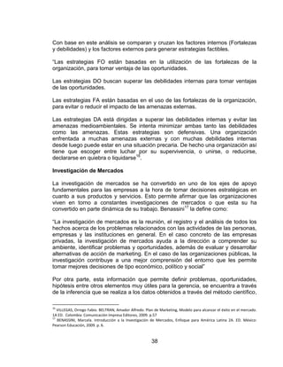 38
Con base en este análisis se comparan y cruzan los factores internos (Fortalezas
y debilidades) y los factores externos para generar estrategias factibles.
“Las estrategias FO están basadas en la utilización de las fortalezas de la
organización, para tomar ventaja de las oportunidades.
Las estrategias DO buscan superar las debilidades internas para tomar ventajas
de las oportunidades.
Las estrategias FA están basadas en el uso de las fortalezas de la organización,
para evitar o reducir el impacto de las amenazas externas.
Las estrategias DA está dirigidas a superar las debilidades internas y evitar las
amenazas medioambientales. Se intenta minimizar ambas tanto las debilidades
como las amenazas. Estas estrategias son defensivas. Una organización
enfrentada a muchas amenazas externas y con muchas debilidades internas
desde luego puede estar en una situación precaria. De hecho una organización así
tiene que escoger entre luchar por su supervivencia, o unirse, o reducirse,
declararse en quiebra o liquidarse16
.
Investigación de Mercados
La investigación de mercados se ha convertido en uno de los ejes de apoyo
fundamentales para las empresas a la hora de tomar decisiones estratégicas en
cuanto a sus productos y servicios. Esto permite afirmar que las organizaciones
viven en torno a constantes investigaciones de mercados o que esta su ha
convertido en parte dinámica de su trabajo. Benassini17
la define como:
“La investigación de mercados es la reunión, el registro y el análisis de todos los
hechos acerca de los problemas relacionados con las actividades de las personas,
empresas y las instituciones en general. En el caso concreto de las empresas
privadas, la investigación de mercados ayuda a la dirección a comprender su
ambiente, identificar problemas y oportunidades, además de evaluar y desarrollar
alternativas de acción de marketing. En el caso de las organizaciones públicas, la
investigación contribuye a una mejor comprensión del entorno que les permite
tomar mejores decisiones de tipo económico, político y social”
Por otra parte, esta información que permite definir problemas, oportunidades,
hipótesis entre otros elementos muy útiles para la gerencia, se encuentra a través
de la inferencia que se realiza a los datos obtenidos a través del método científico,
16
VILLEGAS, Orrego Fabio. BELTRAN, Amador Alfredo. Plan de Marketing, Modelo para alcanzar el éxito en el mercado.
1A ED. Colombia: Comunicación Impresa Editores, 2009. p.57
17
BENASSINI, Marcela. Introducción a la Investigación de Mercados, Enfoque para América Latina 2A. ED. México:
Pearson Educación, 2009. p. 6.
 