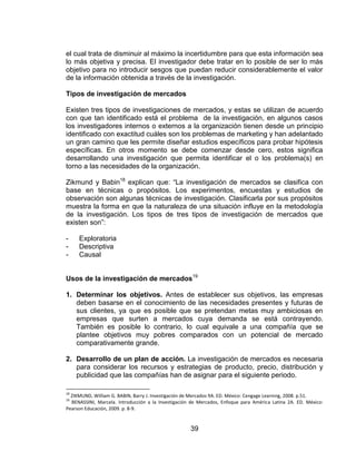 39
el cual trata de disminuir al máximo la incertidumbre para que esta información sea
lo más objetiva y precisa. El investigador debe tratar en lo posible de ser lo más
objetivo para no introducir sesgos que puedan reducir considerablemente el valor
de la información obtenida a través de la investigación.
Tipos de investigación de mercados
Existen tres tipos de investigaciones de mercados, y estas se utilizan de acuerdo
con que tan identificado está el problema de la investigación, en algunos casos
los investigadores internos o externos a la organización tienen desde un principio
identificado con exactitud cuáles son los problemas de marketing y han adelantado
un gran camino que les permite diseñar estudios específicos para probar hipótesis
específicas. En otros momento se debe comenzar desde cero, estos significa
desarrollando una investigación que permita identificar el o los problema(s) en
torno a las necesidades de la organización.
Zikmund y Babin18
explican que: “La investigación de mercados se clasifica con
base en técnicas o propósitos. Los experimentos, encuestas y estudios de
observación son algunas técnicas de investigación. Clasificarla por sus propósitos
muestra la forma en que la naturaleza de una situación influye en la metodología
de la investigación. Los tipos de tres tipos de investigación de mercados que
existen son”:
- Exploratoria
- Descriptiva
- Causal
Usos de la investigación de mercados19
1. Determinar los objetivos. Antes de establecer sus objetivos, las empresas
deben basarse en el conocimiento de las necesidades presentes y futuras de
sus clientes, ya que es posible que se pretendan metas muy ambiciosas en
empresas que surten a mercados cuya demanda se está contrayendo.
También es posible lo contrario, lo cual equivale a una compañía que se
plantee objetivos muy pobres comparados con un potencial de mercado
comparativamente grande.
2. Desarrollo de un plan de acción. La investigación de mercados es necesaria
para considerar los recursos y estrategias de producto, precio, distribución y
publicidad que las compañías han de asignar para el siguiente periodo.
18
ZIKMUND, William G. BABIN, Barry J. Investigación de Mercados 9A. ED. México: Cengage Learning, 2008. p.51.
19
BENASSINI, Marcela. Introducción a la Investigación de Mercados, Enfoque para América Latina 2A. ED. México:
Pearson Educación, 2009. p. 8-9.
 