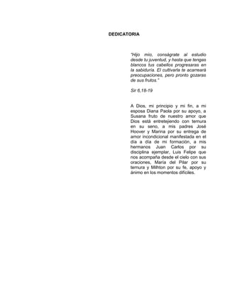 DEDICATORIA
“Hijo mío, conságrate al estudio
desde tu juventud, y hasta que tengas
blancos tus cabellos progresaras en
la sabiduría. El cultivarla te acarreará
preocupaciones, pero pronto gozaras
de sus frutos.”
Sir 6,18-19
A Dios, mi principio y mi fin, a mi
esposa Diana Paola por su apoyo, a
Susana fruto de nuestro amor que
Dios está entretejiendo con ternura
en su seno, a mis padres José
Hoover y Marina por su entrega de
amor incondicional manifestada en el
día a día de mi formación, a mis
hermanos Juan Carlos por su
disciplina ejemplar, Luis Felipe que
nos acompaña desde el cielo con sus
oraciones, María del Pilar por su
ternura y Milhton por su fe, apoyo y
ánimo en los momentos difíciles.
 