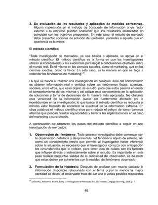 40
3. De evaluación de los resultados y aplicación de medidas correctivas.
Alguna imprecisión en el método de búsqueda de información o un factor
externo a la empresa pueden ocasionar que los resultados alcanzados no
coincidan con los objetivos propuestos. En este caso, el estudio de mercado
debe presentar opciones de solución del problema, paralelas a aquella que en
apariencia es la mejor.
El método científico
“Toda investigación de mercados, ya sea básica o aplicada, se apoya en el
método científico. El método científico es la forma en que los investigadores
utilizan el conocimiento y las evidencias para llegar a conclusiones objetivas sobre
el mundo real. Es el mismo en las ciencias sociales, como el marketing, que en las
ciencias exactas, como la física. En este caso, es la manera en que se llega a
entender los fenómenos de marketing”20
.
Lo que se busca al realizar una investigación en cualquier área del conocimiento
es obtener información real y verídica sobre los fenómenos fiscos, químicos,
sociales, entre otros, que sean objeto de estudio, para que estos permita entender
el comportamiento de los mismos y así utilizar este conocimiento en la aplicación
de soluciones y toma de decisiones de la manera más apropiada. No obstante
esta veracidad de la información puede ser fuertemente afectada por la
incertidumbre en la investigación; lo que busca el método científico es reducirla al
mínimo valor tratando de encontrar la exactitud en la información extraída. En
otras palabras el método científico sirve para reducir el peligro de tomar caminos
alternos que puedan resultar equivocados y llevar a las organizaciones en el caso
del marketing a su extinción.
A continuación se observan los pasos del método científico a seguir en una
investigación de mercados:
1. Observación del fenómeno: Todo proceso investigativo debe comenzar con
la observación detallada y desprevenida del fenómeno objeto de estudio, así
como un conocimiento previo que permita al investigador hacer inferencia
sobre la situación, es necesario que el investigador conozca con anticipación
las circunstancias que lo rodean, para tener idea de cuáles son los factores
que influyen directa o indirectamente sobre el estudio. Es importante en este
paso realizar preguntas salidas de la curiosidad del observador, es de notar
que estas deben ser coherentes con la realidad del fenómeno observado.
2. Formulación de la hipótesis: Después de analizar con mucho cuidado la
información disponible relacionada con el tema o por lo menos la mayor
cantidad de datos, el observador trata de dar una o varias posibles respuestas
20
ZIKMUND, William G. BABIN, Barry J. Investigación de Mercados 9A. ED. México: Cengage Learning, 2008. p. 7.
 