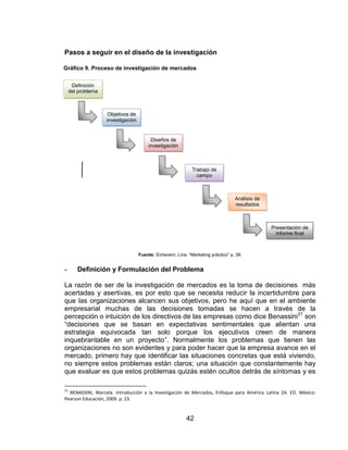 42
Pasos a seguir en el diseño de la investigación
Fuente: Echeverri, Lina. “Marketing práctico” p. 39.
- Definición y Formulación del Problema
La razón de ser de la investigación de mercados es la toma de decisiones más
acertadas y asertivas, es por esto que se necesita reducir la incertidumbre para
que las organizaciones alcancen sus objetivos, pero he aquí que en el ambiente
empresarial muchas de las decisiones tomadas se hacen a través de la
percepción o intuición de los directivos de las empresas como dice Benassini21
son
“decisiones que se basan en expectativas sentimentales que alientan una
estrategia equivocada tan solo porque los ejecutivos creen de manera
inquebrantable en un proyecto”. Normalmente los problemas que tienen las
organizaciones no son evidentes y para poder hacer que la empresa avance en el
mercado, primero hay que identificar las situaciones concretas que está viviendo,
no siempre estos problemas están claros; una situación que constantemente hay
que evaluar es que estos problemas quizás estén ocultos detrás de síntomas y es
21
BENASSINI, Marcela. Introducción a la Investigación de Mercados, Enfoque para América Latina 2A. ED. México:
Pearson Educación, 2009. p. 23.
Definición
del problema
Objetivos de
investigación
Diseños de
investigación
Trabajo de
campo
Análisis de
resultados
Presentación de
informe final
Gráfico 9. Proceso de investigación de mercados
 