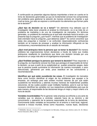 44
A continuación se presentan algunos tópicos importantes a tener en cuenta en la
toma de decisiones gerenciales ya que es fundamental conocer los componentes
del problema para gestionar la solución de manera correcta sin importar a qué
nivel se tome, por esto se exponen a continuación los elementos que forman parte
de la decisión23
:
¿Qué tipo de decisión se va a tomar? “Un elemento muy delicado que el
investigador debe tener presente al analizar la información, es si se trata de un
problema de marketing o de uno de investigación de mercados. En términos
generales, un problema de marketing es el que está orientado hacia la acción y se
presenta bajo la pregunta ¿qué hacer?, mientras que el problema de investigación
está orientado hacia la pregunta ¿qué debemos saber?” Es común encontrar que
estas dos preguntas e mezclan o se confunden desencadenando confusiones
también en la manera de procesar y analizar la información influyendo en las
conclusiones y recomendaciones de un estudio de mercado.
¿Qué nivel jerárquico tiene la persona que va tomar la decisión? De manera
cotidiana las organizaciones toman decisiones a través de todos sus niveles
jerárquicos resaltando la importancia que tiene una decisión tomada por una
persona en un cargo más alto en el organigrama empresarial.
¿Qué finalidad persigue la persona que tomará la decisión? Para responder a
la pregunta, es importante conocer los fines que persigue el responsable de tomar
la decisión, ya que a partir de su subjetividad se pueden presentar sesgos, dado
que la persona puede suministrar la información de manera incompleta, o poco
estructurada, generando por ende, poca exactitud en las conclusiones y
recomendaciones.
Identificar por qué están sucediendo las cosas. El investigador de mercados
tiene como función identificar el origen de los problemas que aquejan a la
empresa, sin embargo para esto existen muchas razones de por qué están
sucediendo los fenómenos y además muchas maneras de implementar posibles
soluciones, de las cuales pueden surgir múltiples hipótesis, para lo cual se hace
necesario identificar las variables con sus respectivas probabilidades para que de
esta manera, el responsable de las decisiones tenga un mejor y mayor criterio a la
hora de decidir.
Variables incontrolables Por lo general, toda empresa se enfrenta a una serie de
variables que no alcanza a controlar, estando fuera de su dominio y del
conocimiento y operación de la persona responsable de la toma de decisiones.
Comúnmente estas variables se encuentran en el entorno a nivel local, regional,
nacional e incluso mundial, temas como impuestos, nuevas leyes, decisiones
23
BENASSINI, Marcela. Introducción a la Investigación de Mercados, Enfoque para América Latina 2A. ED. México:
Pearson Educación, 2009. p. 28-31.
 