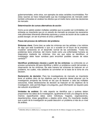 45
gubernamentales, entre otros, son ejemplos de estas variables incontrolables. Por
estas razones se hace indispensable que las investigaciones de mercado estén
también enfocadas en analizar los efectos que el medio tiene sobre las decisiones
de mercado.
Determinación de cursos alternativos de acción
Como ya es sabido existen múltiples variables que no pueden ser controlables, sin
embargo es importante que en un estudio de mercado se prevean los escenarios
más pesimistas ofreciendo diferentes opciones y cursos de acción de los cuales se
pueda escoger, sin ser el primero el único y definitivo.
Pasos del proceso de definición del problema
Síntomas clave: Como bien se sabe los síntomas son las señales o los indicios
de algo que está sucediendo o que va a suceder en el futuro de la empresa,
muestran variaciones en el desarrollo normal de las actividades. “Todos los
problemas tiene síntomas; del mismo modo como una enfermedad humana se
diagnostica mediante los síntomas. Una vez que estos se identifican, el
investigador debe hacer sondeos para encontrar posibles causas de estos
cambios24
”
Identificar problema(s) clave(s) a partir de los síntomas: La entrevista es un
proceso sumamente útil para identificar y definir un problema a partir del sondeo y
observación de los síntomas. De esta manera los síntomas se traducen en un
problema, los cuales, más adelante se convierten en la base de la toma de una
decisión.
Declaración de decisión: Para los investigadores de mercado es importante
tener el análisis claro de los objetivos que la gerencia desea alcanzar con la
investigación arrojando las formas en las que se llevaran a cabo las múltiples
soluciones. Estas declaraciones de decisión se traducen en los objetivos de la
investigación, esto permite llegar a la pregunta ¿qué información se requiere para
dar solución al problema?
Unidades de análisis: En este aspecto se identifica que o quiénes deben
proporcionar los datos de la investigación, igualmente el nivel y la categoría de los
mismos especificando datos sobre individuos, hogares, organizaciones,
departamentos, áreas geográficas u objetos entre otros. Es importante resaltar
que a partir de la investigación se puede descubrir un problema a más de un nivel
de análisis.
24
ZIKMUND, William G. BABIN, Barry J. Investigación de Mercados 9A. ED. México: Cengage Learning, 2008. p. 111.
 
