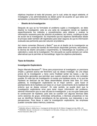 47
objetivos impulsan el resto del proceso, por lo cual, antes de seguir adelante, el
investigador y los administradores se deben poner de acuerdo en que estos son
apropiados y producirán información importante”.
- Diseño de la Investigación
Después de que se ha formulado el problema sujeto a investigación, se debe
diseñar la investigación, esta es una carta de navegación donde se registran
específicamente los métodos y procedimientos para obtener y evaluar la
información necesaria para dar solución al problema, así mismo, constituye el plan
de acción de la investigación. Es importante que los objetivos identificados desde
el principio estén también allí registrados para estar seguros de que la información
evaluada sea pertinente para dar solución al problema.
Así mismo comentan Zikmund y Babin27
que en el diseño de la investigación se
debe tener en cuenta las fuentes de información disponible (primaria, secundaria),
la técnica de diseño (encuesta o experimento), la metodología de muestreo y el
calendario y costo de la investigación. Por otra parte se cuenta siempre con varias
alternativas que le permiten al mercadólogo lograr los objetivos planteados.
Tipos de Estudios
Investigación Exploratoria
Según Marcela Benassini28
: “Sirve para proporcionar al investigador un panorama
amplio y general acerca del fenómeno que se desea investigar. Es una etapa
previa de la investigación y tiene como finalidad sentar las bases y dar los
lineamientos generales que permitan que nuestro estudio sea los más completo
posible. En este tipo de investigación no existe una hipótesis previa, si no que las
hipótesis se deducen de las ideas desarrolladas durante esta fase. En otras
palabras, la investigación exploratoria es el mejor camino para hacer el
planteamiento de la hipótesis con base en un buen conocimiento de la realidad del
entorno que se desea conocer”. En este sentido, se puede decir que la
investigación exploratoria sirve para tener mayor información del problema,
eliminar información que no sea útil para la investigación, y es una gran base para
la construcción de hipótesis; para esto se cuentan con algunas técnicas tales
como sesiones de grupo, entrevistas exhaustivas, o técnicas proyectivas en las
que se identifican factores psicológicos de las personas, sus respuestas y sus
percepciones. Para llevar a cabo la investigación exploratoria, las empresas
pueden consultar datos internos y externos.
27
ZIKMUND, William G. BABIN, Barry J. Investigación de Mercados 9A. ED. México: Cengage Learning, 2008. p. 64.
28
BENASSINI, Marcela. Introducción a la Investigación de Mercados, Enfoque para América Latina 2A. ED. México:
Pearson Educación, 2009. p. 47.
 