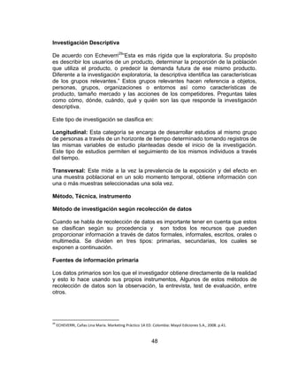 48
Investigación Descriptiva
De acuerdo con Echeverri29
“Esta es más rígida que la exploratoria. Su propósito
es describir los usuarios de un producto, determinar la proporción de la población
que utiliza el producto, o predecir la demanda futura de ese mismo producto.
Diferente a la investigación exploratoria, la descriptiva identifica las características
de los grupos relevantes.” Estos grupos relevantes hacen referencia a objetos,
personas, grupos, organizaciones o entornos así como características de
producto, tamaño mercado y las acciones de los competidores. Preguntas tales
como cómo, dónde, cuándo, qué y quién son las que responde la investigación
descriptiva.
Este tipo de investigación se clasifica en:
Longitudinal: Esta categoría se encarga de desarrollar estudios al mismo grupo
de personas a través de un horizonte de tiempo determinado tomando registros de
las mismas variables de estudio planteadas desde el inicio de la investigación.
Este tipo de estudios permiten el seguimiento de los mismos individuos a través
del tiempo.
Transversal: Este mide a la vez la prevalencia de la exposición y del efecto en
una muestra poblacional en un solo momento temporal, obtiene información con
una o más muestras seleccionadas una sola vez.
Método, Técnica, instrumento
Método de investigación según recolección de datos
Cuando se habla de recolección de datos es importante tener en cuenta que estos
se clasifican según su procedencia y son todos los recursos que pueden
proporcionar información a través de datos formales, informales, escritos, orales o
multimedia. Se dividen en tres tipos: primarias, secundarias, los cuales se
exponen a continuación.
Fuentes de información primaria
Los datos primarios son los que el investigador obtiene directamente de la realidad
y esto lo hace usando sus propios instrumentos, Algunos de estos métodos de
recolección de datos son la observación, la entrevista, test de evaluación, entre
otros.
29
ECHEVERRI, Cañas Lina María. Marketing Práctico 1A ED. Colombia: Mayol Ediciones S.A., 2008. p.41.
 