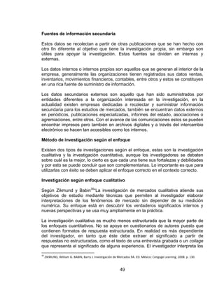 49
Fuentes de información secundaria
Estos datos se recolectan a partir de otras publicaciones que se han hecho con
otro fin diferente al objetivo que tiene la investigación propia, sin embargo son
útiles para apoyar la investigación. Estas fuentes se dividen en internas y
externas.
Los datos internos o internos propios son aquellos que se generan al interior de la
empresa, generalmente las organizaciones tienen registrados sus datos ventas,
inventarios, movimientos financieros, contables, entre otros y estos se constituyen
en una rica fuente de suministro de información.
Los datos secundarios externos son aquello que han sido suministrados por
entidades diferentes a la organización interesada en la investigación, en la
actualidad existen empresas dedicadas a recolectar y suministrar información
secundaria para los estudios de mercados, también se encuentran datos externos
en periódicos, publicaciones especializadas, informes del estado, asociaciones o
agremiaciones, entre otros. Con el avance de las comunicaciones estos se pueden
encontrar impresos pero también en archivos digitales y a través del intercambio
electrónico se hacen tan accesibles como los internos.
Método de investigación según el enfoque
Existen dos tipos de investigaciones según el enfoque, estas son la investigación
cualitativa y la investigación cuantitativa, aunque los investigadores se debaten
sobre cuál es la mejor, lo cierto es que cada una tiene sus fortalezas y debilidades
y por esto se puede concluir que son complementarias. Lo importante es que para
utilizarlas con éxito se deben aplicar el enfoque correcto en el contexto correcto.
Investigación según enfoque cualitativo
Según Zikmund y Babin30
“La investigación de mercados cualitativa atiende sus
objetivos de estudio mediante técnicas que permiten al investigador elaborar
interpretaciones de los fenómenos de mercado sin depender de su medición
numérica. Su enfoque está en descubrir los verdaderos significados internos y
nuevas perspectivas y se usa muy ampliamente en la práctica.
La investigación cualitativa es mucho menos estructurada que la mayor parte de
los enfoques cuantitativos. No se apoya en cuestionarios de autores puesto que
contienen formatos de respuesta estructurada. En realidad es más dependiente
del investigador, en tanto que éste debe extraer el significado a partir de
respuestas no estructuradas, como el texto de una entrevista grabada o un collage
que representa el significado de alguna experiencia. El investigador interpreta los
30
ZIKMUND, William G. BABIN, Barry J. Investigación de Mercados 9A. ED. México: Cengage Learning, 2008. p. 130.
 