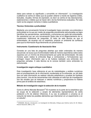 50
datos para extraer su significado y convertirlo en información”. La investigación
cualitativa se centra en datos que se pueden obtener a través de registros orales,
textuales, visuales, formas de expresión, es decir se centra en las descripciones,
exploraciones o relatos que se hacen del o de los fenómenos evaluados. Por esta
razón se les asignan números ni datos cuantitativos
Técnica: Entrevista a profundidad
Mediante una conversación formal el investigador logra concretar una entrevista a
profundidad en la que por medio de preguntas previamente estructuradas se logra
identificar los pensamientos, sentimientos y emociones por parte del entrevistado.
Se caracteriza por ser una conversación fluida más no el diligenciamiento de un
cuestionario tradicional de preguntas. El éxito de esta técnica es que el
entrevistador, de acuerdo con su experticia, propicie un ambiente de confianza
para que la información fluya libremente sin prevenciones.
Instrumento: Cuestionario de Asociación libre
Consiste en una lista de preguntas abiertas que están ordenadas de manera
secuencial, se busca que el entrevistado hable de manera espontánea sobre estos
aspectos con un mínimo de direccionamiento por parte del entrevistador. De esta
manera quien realiza la entrevista llega a conclusiones y formulaciones que
entregan mayor información que si se hubiera realizado una entrevista con
preguntas cerradas. A esta técnica se le conoce también como entrevista no
estructurada.
Investigación según enfoque cuantitativo
Esta investigación hace referencia al uso de metodologías y análisis numéricos
para el procesamiento de la información recolectada en la entrevista, es útil dado
que con esta información se realizan cálculos estadísticos y pruebas de hipótesis
para concluir. Una de las herramientas más utilizadas en este tipo de investigación
son las escalas que se traducen a valores numéricos y proporciona la materia
prima para el análisis de estadística.
Método de investigación según la selección de la muestra
Como lo afirma Marcela Benassini31
“El muestreo es la parte de la estadística que
se ocupa de la selección y acopio de elementos representativos de cierta
población a fin de obtener inferencia. A su vez, la población o universo es el
conjunto de todos los posibles elementos que intervienen en un experimento o en
un estudio”.
31
BENASSINI, Marcela. Introducción a la Investigación de Mercados, Enfoque para América Latina 2A. ED. México:
Pearson Educación, 2009. p. 179.
 