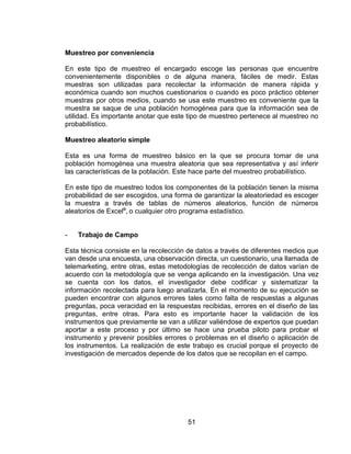51
Muestreo por conveniencia
En este tipo de muestreo el encargado escoge las personas que encuentre
convenientemente disponibles o de alguna manera, fáciles de medir. Estas
muestras son utilizadas para recolectar la información de manera rápida y
económica cuando son muchos cuestionarios o cuando es poco práctico obtener
muestras por otros medios, cuando se usa este muestreo es conveniente que la
muestra se saque de una población homogénea para que la información sea de
utilidad. Es importante anotar que este tipo de muestreo pertenece al muestreo no
probabilístico.
Muestreo aleatorio simple
Esta es una forma de muestreo básico en la que se procura tomar de una
población homogénea una muestra aleatoria que sea representativa y así inferir
las características de la población. Este hace parte del muestreo probabilístico.
En este tipo de muestreo todos los componentes de la población tienen la misma
probabilidad de ser escogidos, una forma de garantizar la aleatoriedad es escoger
la muestra a través de tablas de números aleatorios, función de números
aleatorios de Excel®
, o cualquier otro programa estadístico.
- Trabajo de Campo
Esta técnica consiste en la recolección de datos a través de diferentes medios que
van desde una encuesta, una observación directa, un cuestionario, una llamada de
telemarketing, entre otras, estas metodologías de recolección de datos varían de
acuerdo con la metodología que se venga aplicando en la investigación. Una vez
se cuenta con los datos, el investigador debe codificar y sistematizar la
información recolectada para luego analizarla. En el momento de su ejecución se
pueden encontrar con algunos errores tales como falta de respuestas a algunas
preguntas, poca veracidad en la respuestas recibidas, errores en el diseño de las
preguntas, entre otras. Para esto es importante hacer la validación de los
instrumentos que previamente se van a utilizar valiéndose de expertos que puedan
aportar a este proceso y por último se hace una prueba piloto para probar el
instrumento y prevenir posibles errores o problemas en el diseño o aplicación de
los instrumentos. La realización de este trabajo es crucial porque el proyecto de
investigación de mercados depende de los datos que se recopilan en el campo.
 