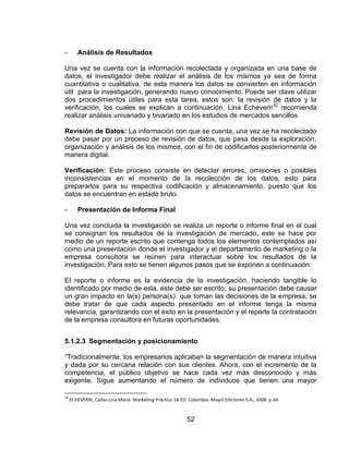 52
- Análisis de Resultados
Una vez se cuenta con la información recolectada y organizada en una base de
datos, el investigador debe realizar el análisis de los mismos ya sea de forma
cuantitativa o cualitativa, de esta manera los datos se convierten en información
útil para la investigación, generando nuevo conocimiento. Puede ser clave utilizar
dos procedimientos útiles para esta tarea, estos son: la revisión de datos y la
verificación, los cuales se explican a continuación. Lina Echeverri32
recomienda
realizar análisis univariado y bivariado en los estudios de mercados sencillos
Revisión de Datos: La información con que se cuenta, una vez se ha recolectado
debe pasar por un proceso de revisión de datos, que pasa desde la exploración,
organización y análisis de los mismos, con el fin de codificarlos posteriormente de
manera digital.
Verificación: Este proceso consiste en detectar errores, omisiones o posibles
inconsistencias en el momento de la recolección de los datos, esto para
prepararlos para su respectiva codificación y almacenamiento, puesto que los
datos se encuentran en estado bruto.
- Presentación de Informa Final
Una vez concluida la investigación se realiza un reporte o informe final en el cual
se consignan los resultados de la investigación de mercado, este se hace por
medio de un reporte escrito que contenga todos los elementos contemplados así
como una presentación donde el investigador y el departamento de marketing o la
empresa consultora se reúnen para interactuar sobre los resultados de la
investigación. Para esto se tienen algunos pasos que se exponen a continuación:
El reporte o informe es la evidencia de la investigación, haciendo tangible lo
identificado por medio de esta, este debe ser escrito; su presentación debe causar
un gran impacto en la(s) persona(s) que toman las decisiones de la empresa, se
debe tratar de que cada aspecto presentado en el informe tenga la misma
relevancia, garantizando con el éxito en la presentación y el reporte la contratación
de la empresa consultora en futuras oportunidades.
5.1.2.3 Segmentación y posicionamiento
“Tradicionalmente, los empresarios aplicaban la segmentación de manera intuitiva
y dada por su cercana relación con sus clientes. Ahora, con el incremento de la
competencia, el público objetivo se hace cada vez más desconocido y más
exigente. Sigue aumentando el número de individuos que tienen una mayor
32
ECHEVERRI, Cañas Lina María. Marketing Práctico 1A ED. Colombia: Mayol Ediciones S.A., 2008. p.44.
 