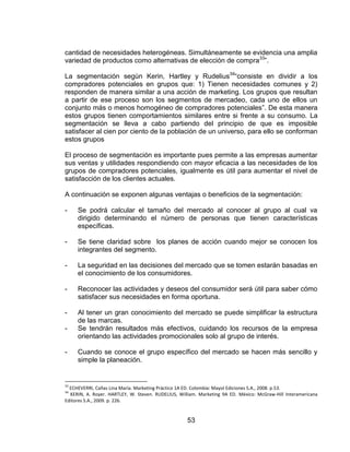 53
cantidad de necesidades heterogéneas. Simultáneamente se evidencia una amplia
variedad de productos como alternativas de elección de compra33
”.
La segmentación según Kerin, Hartley y Rudelius34
“consiste en dividir a los
compradores potenciales en grupos que: 1) Tienen necesidades comunes y 2)
responden de manera similar a una acción de marketing. Los grupos que resultan
a partir de ese proceso son los segmentos de mercadeo, cada uno de ellos un
conjunto más o menos homogéneo de compradores potenciales”. De esta manera
estos grupos tienen comportamientos similares entre si frente a su consumo. La
segmentación se lleva a cabo partiendo del principio de que es imposible
satisfacer al cien por ciento de la población de un universo, para ello se conforman
estos grupos
El proceso de segmentación es importante pues permite a las empresas aumentar
sus ventas y utilidades respondiendo con mayor eficacia a las necesidades de los
grupos de compradores potenciales, igualmente es útil para aumentar el nivel de
satisfacción de los clientes actuales.
A continuación se exponen algunas ventajas o beneficios de la segmentación:
- Se podrá calcular el tamaño del mercado al conocer al grupo al cual va
dirigido determinando el número de personas que tienen características
específicas.
- Se tiene claridad sobre los planes de acción cuando mejor se conocen los
integrantes del segmento.
- La seguridad en las decisiones del mercado que se tomen estarán basadas en
el conocimiento de los consumidores.
- Reconocer las actividades y deseos del consumidor será útil para saber cómo
satisfacer sus necesidades en forma oportuna.
- Al tener un gran conocimiento del mercado se puede simplificar la estructura
de las marcas.
- Se tendrán resultados más efectivos, cuidando los recursos de la empresa
orientando las actividades promocionales solo al grupo de interés.
- Cuando se conoce el grupo específico del mercado se hacen más sencillo y
simple la planeación.
33
ECHEVERRI, Cañas Lina María. Marketing Práctico 1A ED. Colombia: Mayol Ediciones S.A., 2008. p.53.
34
KERIN, A. Royer. HARTLEY, W. Steven. RUDELIUS, William. Marketing 9A ED. México: McGraw-Hill Interamericana
Editores S.A., 2009. p. 226.
 