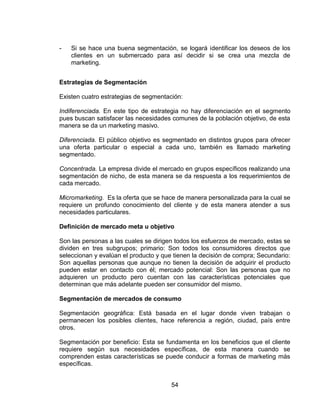54
- Si se hace una buena segmentación, se logará identificar los deseos de los
clientes en un submercado para así decidir si se crea una mezcla de
marketing.
Estrategias de Segmentación
Existen cuatro estrategias de segmentación:
Indiferenciada. En este tipo de estrategia no hay diferenciación en el segmento
pues buscan satisfacer las necesidades comunes de la población objetivo, de esta
manera se da un marketing masivo.
Diferenciada. El público objetivo es segmentado en distintos grupos para ofrecer
una oferta particular o especial a cada uno, también es llamado marketing
segmentado.
Concentrada. La empresa divide el mercado en grupos específicos realizando una
segmentación de nicho, de esta manera se da respuesta a los requerimientos de
cada mercado.
Micromarketing. Es la oferta que se hace de manera personalizada para la cual se
requiere un profundo conocimiento del cliente y de esta manera atender a sus
necesidades particulares.
Definición de mercado meta u objetivo
Son las personas a las cuales se dirigen todos los esfuerzos de mercado, estas se
dividen en tres subgrupos; primario: Son todos los consumidores directos que
seleccionan y evalúan el producto y que tienen la decisión de compra; Secundario:
Son aquellas personas que aunque no tienen la decisión de adquirir el producto
pueden estar en contacto con él; mercado potencial: Son las personas que no
adquieren un producto pero cuentan con las características potenciales que
determinan que más adelante pueden ser consumidor del mismo.
Segmentación de mercados de consumo
Segmentación geográfica: Está basada en el lugar donde viven trabajan o
permanecen los posibles clientes, hace referencia a región, ciudad, país entre
otros.
Segmentación por beneficio: Esta se fundamenta en los beneficios que el cliente
requiere según sus necesidades específicas, de esta manera cuando se
comprenden estas características se puede conducir a formas de marketing más
específicas.
 