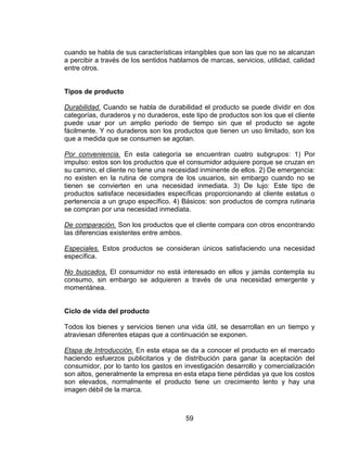 59
cuando se habla de sus características intangibles que son las que no se alcanzan
a percibir a través de los sentidos hablamos de marcas, servicios, utilidad, calidad
entre otros.
Tipos de producto
Durabilidad. Cuando se habla de durabilidad el producto se puede dividir en dos
categorías, duraderos y no duraderos, este tipo de productos son los que el cliente
puede usar por un amplio periodo de tiempo sin que el producto se agote
fácilmente. Y no duraderos son los productos que tienen un uso limitado, son los
que a medida que se consumen se agotan.
Por conveniencia. En esta categoría se encuentran cuatro subgrupos: 1) Por
impulso: estos son los productos que el consumidor adquiere porque se cruzan en
su camino, el cliente no tiene una necesidad inminente de ellos. 2) De emergencia:
no existen en la rutina de compra de los usuarios, sin embargo cuando no se
tienen se convierten en una necesidad inmediata. 3) De lujo: Este tipo de
productos satisface necesidades específicas proporcionando al cliente estatus o
pertenencia a un grupo específico. 4) Básicos: son productos de compra rutinaria
se compran por una necesidad inmediata.
De comparación. Son los productos que el cliente compara con otros encontrando
las diferencias existentes entre ambos.
Especiales. Estos productos se consideran únicos satisfaciendo una necesidad
específica.
No buscados. El consumidor no está interesado en ellos y jamás contempla su
consumo, sin embargo se adquieren a través de una necesidad emergente y
momentánea.
Ciclo de vida del producto
Todos los bienes y servicios tienen una vida útil, se desarrollan en un tiempo y
atraviesan diferentes etapas que a continuación se exponen.
Etapa de Introducción. En esta etapa se da a conocer el producto en el mercado
haciendo esfuerzos publicitarios y de distribución para ganar la aceptación del
consumidor, por lo tanto los gastos en investigación desarrollo y comercialización
son altos, generalmente la empresa en esta etapa tiene pérdidas ya que los costos
son elevados, normalmente el producto tiene un crecimiento lento y hay una
imagen débil de la marca.
 
