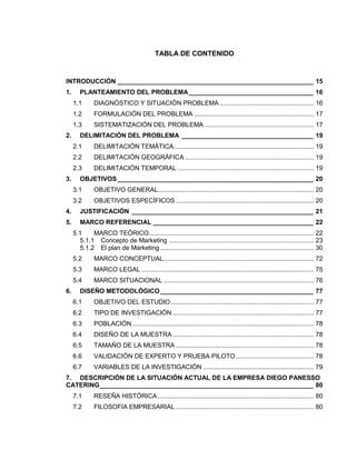TABLA DE CONTENIDO
INTRODUCCIÓN _______________________________________________________ 15
1. PLANTEAMIENTO DEL PROBLEMA___________________________________ 16
1.1 DIAGNÓSTICO Y SITUACIÓN PROBLEMA .................................................... 16
1.2 FORMULACIÓN DEL PROBLEMA .................................................................. 17
1.3 SISTEMATIZACIÓN DEL PROBLEMA ............................................................ 17
2. DELIMITACIÓN DEL PROBLEMA _____________________________________ 19
2.1 DELIMITACIÓN TEMÁTICA............................................................................. 19
2.2 DELIMITACIÓN GEOGRÁFICA ....................................................................... 19
2.3 DELIMITACIÓN TEMPORAL ........................................................................... 19
3. OBJETIVOS_______________________________________________________ 20
3.1 OBJETIVO GENERAL...................................................................................... 20
3.2 OBJETIVOS ESPECÍFICOS ............................................................................ 20
4. JUSTIFICACIÓN ___________________________________________________ 21
5. MARCO REFERENCIAL _____________________________________________ 22
5.1 MARCO TEÓRICO........................................................................................... 22
5.1.1 Concepto de Marketing ................................................................................ 23
5.1.2 El plan de Marketing..................................................................................... 30
5.2 MARCO CONCEPTUAL................................................................................... 72
5.3 MARCO LEGAL ............................................................................................... 75
5.4 MARCO SITUACIONAL ................................................................................... 76
6. DISEÑO METODOLÓGICO___________________________________________ 77
6.1 OBJETIVO DEL ESTUDIO............................................................................... 77
6.2 TIPO DE INVESTIGACIÓN .............................................................................. 77
6.3 POBLACIÓN .................................................................................................... 78
6.4 DISEÑO DE LA MUESTRA.............................................................................. 78
6.5 TAMAÑO DE LA MUESTRA ............................................................................ 78
6.6 VALIDACIÓN DE EXPERTO Y PRUEBA PILOTO........................................... 78
6.7 VARIABLES DE LA INVESTIGACIÓN ............................................................. 79
7. DESCRIPCIÓN DE LA SITUACIÓN ACTUAL DE LA EMPRESA DIEGO PANESSO
CATERING____________________________________________________________ 80
7.1 RESEÑA HISTÓRICA ...................................................................................... 80
7.2 FILOSOFÍA EMPRESARIAL ............................................................................ 80
 