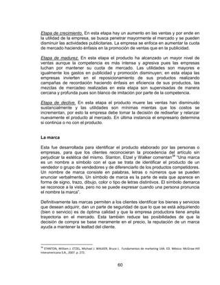60
Etapa de crecimiento. En esta etapa hay un aumento en las ventas y por ende en
la utilidad de la empresa, se busca penetrar mayormente el mercado y se pueden
disminuir las actividades publicitarias. La empresa se enfoca en aumentar la cuota
de mercado haciendo énfasis en la promoción de ventas que en la publicidad.
Etapa de madurez. En esta etapa el producto ha alcanzado un mayor nivel de
ventas aunque la competencia es más intensa y agresiva pues las empresas
luchan por mantener su cuota de mercado. Las utilidades son mayores e
igualmente los gastos en publicidad y promoción disminuyen; en esta etapa las
empresas invierten en el reposicionamiento de sus productos realizando
campañas de recordación haciendo énfasis en eficiencia de sus productos, las
mezclas de mercadeo realizadas en esta etapa son supervisadas de manera
cercana y profunda pues son blanco de imitación por parte de la competencia.
Etapa de declive. En esta etapa el producto muere las ventas han disminuido
sustancialmente y las utilidades son mínimas mientas que los costos se
incrementan, por esto la empresa debe tomar la decisión de rediseñar y relanzar
nuevamente el producto al mercado. En última instancia el empresario determina
si continúa o no con el producto.
La marca
Esta fue desarrollada para identificar el producto elaborado por las personas o
empresas, para que los clientes reconocieran la procedencia del artículo sin
perjudicar la estética del mismo. Stanton, Etzel y Walker comentan38
“Una marca
es un nombre a símbolo con el que se trata de identificar el producto de un
vendedor o grupo de vendedores y de diferenciarlo de los productos competidores.
Un nombre de marca consiste en palabras, letras o números que se pueden
enunciar verbalmente. Un símbolo de marca es la parte de esta que aparece en
forma de signo, trazo, dibujo, color o tipo de letras distintivos. El símbolo demarca
se reconoce a la vista, pero no se puede expresar cuando una persona pronuncia
el nombre la marca”.
Definitivamente las marcas permiten a los clientes identificar los bienes y servicios
que desean adquirir, dan un parte de seguridad de que lo que se está adquiriendo
(bien o servicio) es de óptima calidad y que la empresa productora tiene amplia
trayectoria en el mercado. Esta también reduce las posibilidades de que la
decisión de compra se base meramente en el precio, la reputación de un marca
ayuda a mantener la lealtad del cliente.
38
STANTON, William J. ETZEL, Michael J. WALKER, Bruce J. Fundamentos de marketing 14A. ED. México: McGraw-Hill
Interamericana S.A., 2007. p. 272.
 