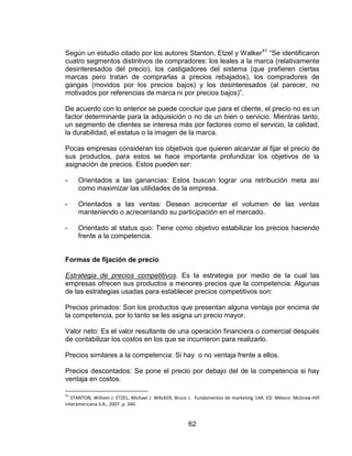 62
Según un estudio citado por los autores Stanton, Etzel y Walker41
“Se identificaron
cuatro segmentos distintivos de compradores: los leales a la marca (relativamente
desinteresados del precio), los castigadores del sistema (que prefieren ciertas
marcas pero tratan de comprarlas a precios rebajados), los compradores de
gangas (movidos por los precios bajos) y los desinteresados (al parecer, no
motivados por referencias de marca ni por precios bajos)”.
De acuerdo con lo anterior se puede concluir que para el cliente, el precio no es un
factor determinante para la adquisición o no de un bien o servicio. Mientras tanto,
un segmento de clientes se interesa más por factores como el servicio, la calidad,
la durabilidad, el estatus o la imagen de la marca.
Pocas empresas consideran los objetivos que quieren alcanzar al fijar el precio de
sus productos, para estos se hace importante profundizar los objetivos de la
asignación de precios. Estos pueden ser:
- Orientados a las ganancias: Estos buscan lograr una retribución meta así
como maximizar las utilidades de la empresa.
- Orientados a las ventas: Desean acrecentar el volumen de las ventas
manteniendo o acrecentando su participación en el mercado.
- Orientado al status quo: Tiene como objetivo estabilizar los precios haciendo
frente a la competencia.
Formas de fijación de precio
Estrategia de precios competitivos. Es la estrategia por medio de la cual las
empresas ofrecen sus productos a menores precios que la competencia. Algunas
de las estrategias usadas para establecer precios competitivos son:
Precios primados: Son los productos que presentan alguna ventaja por encima de
la competencia, por lo tanto se les asigna un precio mayor.
Valor neto: Es el valor resultante de una operación financiera o comercial después
de contabilizar los costos en los que se incurrieron para realizarlo.
Precios similares a la competencia: Si hay o no ventaja frente a ellos.
Precios descontados: Se pone el precio por debajo del de la competencia si hay
ventaja en costos.
41
STANTON, William J. ETZEL, Michael J. WALKER, Bruce J. Fundamentos de marketing 14A. ED. México: McGraw-Hill
Interamericana S.A., 2007. p. 340.
 