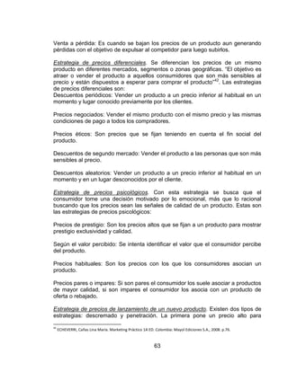 63
Venta a pérdida: Es cuando se bajan los precios de un producto aun generando
pérdidas con el objetivo de expulsar al competidor para luego subirlos.
Estrategia de precios diferenciales. Se diferencian los precios de un mismo
producto en diferentes mercados, segmentos o zonas geográficas. “El objetivo es
atraer o vender el producto a aquellos consumidores que son más sensibles al
precio y están dispuestos a esperar para comprar el producto”42
. Las estrategias
de precios diferenciales son:
Descuentos periódicos: Vender un producto a un precio inferior al habitual en un
momento y lugar conocido previamente por los clientes.
Precios negociados: Vender el mismo producto con el mismo precio y las mismas
condiciones de pago a todos los compradores.
Precios éticos: Son precios que se fijan teniendo en cuenta el fin social del
producto.
Descuentos de segundo mercado: Vender el producto a las personas que son más
sensibles al precio.
Descuentos aleatorios: Vender un producto a un precio inferior al habitual en un
momento y en un lugar desconocidos por el cliente.
Estrategia de precios psicológicos. Con esta estrategia se busca que el
consumidor tome una decisión motivado por lo emocional, más que lo racional
buscando que los precios sean las señales de calidad de un producto. Estas son
las estrategias de precios psicológicos:
Precios de prestigio: Son los precios altos que se fijan a un producto para mostrar
prestigio exclusividad y calidad.
Según el valor percibido: Se intenta identificar el valor que el consumidor percibe
del producto.
Precios habituales: Son los precios con los que los consumidores asocian un
producto.
Precios pares o impares: Si son pares el consumidor los suele asociar a productos
de mayor calidad, si son impares el consumidor los asocia con un producto de
oferta o rebajado.
Estrategia de precios de lanzamiento de un nuevo producto. Existen dos tipos de
estrategias: descremado y penetración. La primera pone un precio alto para
42
ECHEVERRI, Cañas Lina María. Marketing Práctico 1A ED. Colombia: Mayol Ediciones S.A., 2008. p.76.
 