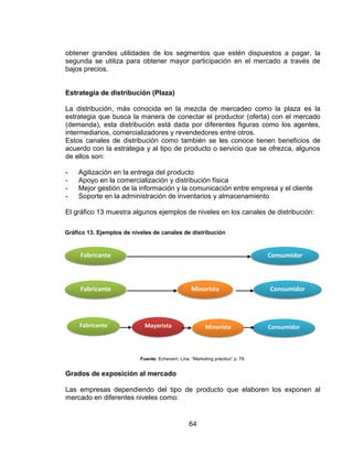 64
obtener grandes utilidades de los segmentos que estén dispuestos a pagar, la
segunda se utiliza para obtener mayor participación en el mercado a través de
bajos precios.
Estrategia de distribución (Plaza)
La distribución, más conocida en la mezcla de mercadeo como la plaza es la
estrategia que busca la manera de conectar el productor (oferta) con el mercado
(demanda), esta distribución está dada por diferentes figuras como los agentes,
intermediarios, comercializadores y revendedores entre otros.
Estos canales de distribución como también se les conoce tienen beneficios de
acuerdo con la estrategia y al tipo de producto o servicio que se ofrezca, algunos
de ellos son:
- Agilización en la entrega del producto
- Apoyo en la comercialización y distribución física
- Mejor gestión de la información y la comunicación entre empresa y el cliente
- Soporte en la administración de inventarios y almacenamiento
El gráfico 13 muestra algunos ejemplos de niveles en los canales de distribución:
Fuente: Echeverri, Lina. “Marketing práctico” p. 79.
Grados de exposición al mercado
Las empresas dependiendo del tipo de producto que elaboren los exponen al
mercado en diferentes niveles como:
Fabricante Consumidor
Minorista ConsumidorFabricante
Fabricante ConsumidorMinoristaMayorista
Gráfico 13. Ejemplos de niveles de canales de distribución
 