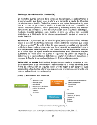 66
Estrategia de comunicación (Promoción)
En marketing cuando se habla de la estrategia de promoción, se está refiriendo a
la comunicación que deben tener la oferta y la demanda a través de diferentes
canales de comunicación. Todos los esfuerzos que realice la organización para
dar a conocer los productos y servicio a través de publicidad, promoción de
ventas, relaciones públicas, ventas personales y marketing directo, son también
llamado mix de promoción. El mix de comunicación es el conjunto de estrategias,
modelos, técnicas aplicadas para mejorar el nivel de ventas, sus servicios
posteriores y la fidelización de los clientes. A continuación se dará un recorrido a
través de estos:
Publicidad. “La publicidad es un modo de persuasión que tiene como finalidad
atraer la atención de clientes potenciales y reales sobre los beneficios que ofrece
un bien o servicio43
” En este orden de ideas cuando se realiza una campaña
publicitaria de un producto o servicio, esta debe transmitir su superioridad frente a
sus competidores, debe impactar y crear referentes que los hagan estar siempre
en el primer lugar del top of mind de los consumidores. Para desarrollar una plan
publicitario se debe tener en cuenta lo siguiente: 1) Definir los objetivos y
determinar la el público objetivo; 2) Establecer un plan de medios; 3) Estructurar el
mensaje 4) Diseñar la campaña publicitaria; 5) Estimar el presupuesto.
Promoción de ventas. Básicamente lo que hace es acelerar la ventas a corto
plazo estimulando a los consumidores, distribuidores y a la fuerza de ventas. Esta
forma de estimulación en algunos casos puede llegar a ser peligrosa pues
acostumbra a los clientes a tener una dependencia promocional, comprando solo
cuando se le estimula con un incentivo.
Fuente: Echeverri, Lina. “Marketing práctico” p. 84.
43
ECHEVERRI, Cañas Lina María. Marketing Práctico 1A ED. Colombia: Mayol Ediciones S.A., 2008. p.82.
Al consumidor
A la fuerza de
ventas
- Muestras Gratis
- Degustaciones
- Descuentos
- Devoluciones de dinero
- Precios de paquete
- Regalos
- Concursos
- Materiales de capacitación
- Ayudas de ventas
- Concursos
- Bonos
Al distribuidor
- Descuentos
- Concursos de ventas
- Calendarios
- Regalos
- Catálogos
Gráfico 14. Herramientas de la promoción
de ventas
 