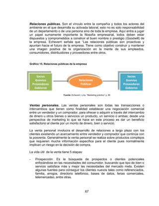 67
Relaciones públicas. Son el vínculo entre la compañía y todos los actores del
ambiente en el que desarrolla su activada laboral, esto no es solo responsabilidad
de un departamento o de una persona sino de toda la empresa. Aquí entra a jugar
un papel sumamente importante la filosofía empresarial, todos deben estar
dispuestos y comprometidos a construir el buen nombre o prestigio (Goodwill) de
la empresa. Echeverri señala que “Las relaciones públicas son proactivas y
apuntan hacia el futuro de la empresa. Tiene como objetivo construir y mantener
una imagen positiva de la organización en la mente de sus empleados,
consumidores, distribuidores y proveedores entre otros.
Fuente: Echeverri, Lina. “Marketing práctico” p. 85
Ventas personales. Las ventas personales son todas las transacciones o
intercambios que tienen como finalidad establecer una negociación comercial
entre un vendedor y un comprador, para ofrecer o adquirir a través del intercambio
de dinero u otros bienes o servicios un producto, un servicio o ambas; desde una
perspectiva de marketing lo que se hace en este proceso es dar un beneficio
satisfactorio al cliente por un monto de dinero, bien o servicio.
La venta personal involucra el desarrollo de relaciones a largo plazo con los
clientes existiendo un acercamiento entre vendedor y comprador que continúa con
la posventa. Generalmente la venta personal se realiza sobre productos complejos
que requieren mucha información específica para el cliente pues normalmente
implican un riesgo en la decisión de compra.
La vida útil de la venta tiene 5 etapas:
- Prospección: Es la búsqueda de prospectos o clientes potenciales
enfocándose en las necesidades del consumidor, buscando que tipo de bien o
servicio satisface más y mejor las necesidades del mercado meta. Existen
algunas fuentes para conseguir los clientes nuevos tales como referenciados,
familia, amigos, directorio telefónico, bases de datos, ferias comerciales,
telemercadeo, entre otras.
Socios
Gremios
Proveedores
Gobierno
Relaciones
Públicas
Socios
Gremios
Proveedores
Gobierno
Gráfico 15. Relaciones públicas de la empresa
 
