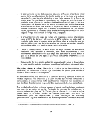 68
- El acercamiento previo: Esta segunda etapa se enfoca en el contacto inicial
que se tiene con el prospecto de cliente, puede ser a través de una carta de
presentación, una llamada telefónica o una visita preparando la fuerza de
ventas antes de establecer el contacto con los clientes; es importante que el
vendedor envíe información previa contando el beneficio de los productos a su
cliente potencial. Algunos aspectos a tener en cuenta para realizar la etapa de
acercamiento es tener una apariencia impecable, llamar al cliente por su
nombre, mostrarse seguro de sí mismo, comportándose de una manera
natural, igualmente el vendedor debe tener habilidad para concretar sus ideas
en poco tiempo pensando en el tiempo de su prospecto.
- El encuentro: En esta etapa se realiza una negociación donde el prospecto
habla el 80% del tiempo y el vendedor el 20% restante, por esta razón el
vendedor debe estar preparado para un diálogo claro y resistente ante las
posibles objeciones, por lo tanto requiere de mucha planeación, atención,
persuasión y sobre todo habilidades de cierre de la venta.
- Cierre o sobreponerse: A esta etapa se llega cuando se encuentran
objeciones para rechazar el vendedor, este debe sobreponerse a ellas
dependiendo de las habilidades que tenga para convencer al cliente de que lo
que se le ofrece es una opción que traerá soluciones importantes a sus
necesidades.
- Seguimiento: Se lleva acabo realizando una evaluación sobre el desarrollo de
la venta considerando los resultados obtenidos y las limitaciones encontradas
Marketing directo y online. “Nace de la combinación de herramientas de la
publicidad, las relaciones públicas y la promoción de ventas para establecer
contacto directo con el público objetivo44
”.
El mercadeo directo está enfocado a la venta de bienes y servicios a través de
medios impresos, vía telefónica y el gran mundo del internet, enfocando la
comunicación a una audiencia meta, estableciendo relaciones más estrechas con
sus clientes y de esta manera respondiendo a sus necesidades más específicas.
Por otro lado el marketing online se basa en el uso de medios digitales suscitando
una reacción en quien los recibe. Partiendo del proceso de globalización, el
avance en la tecnología y las TIC (Tecnologías de información y comunicación) se
puede llegar a un mayor número de clientes potenciales conociendo sus
necesidades para así segmentarlos y crear estrategias de marketing
personalizadas. Algunas herramientas del marketing directo u online son: el correo
44
ECHEVERRI, Cañas Lina María. Marketing Práctico 1A ED. Colombia: Mayol Ediciones S.A., 2008. p.90.
 