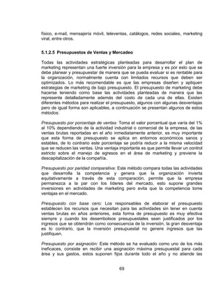 69
físico, e-mail, mensajería móvil, televentas, catálogos, redes sociales, marketing
viral, entre otros.
5.1.2.5 Presupuestos de Ventas y Mercadeo
Todas las actividades estratégicas planteadas para desarrollar el plan de
marketing representan una fuerte inversión para la empresa y es por esto que se
debe planear y presupuestar de manera que se pueda evaluar si es rentable para
la organización, normalmente cuenta con limitados recursos que deben ser
optimizados. Lo más recomendable es que las empresas diseñen y apliquen
estrategias de marketing de bajo presupuesto. El presupuesto de marketing debe
hacerse teniendo como base las actividades planteadas de manera que las
represente detalladamente además del costo de cada una de ellas. Existen
diferentes métodos para realizar el presupuesto, algunos con algunas desventajas
pero de igual forma son aplicables, a continuación se presentan algunos de estos
métodos:
Presupuesto por porcentaje de ventas: Toma el valor porcentual que varía del 1%
al 10% dependiendo de la actividad industrial o comercial de la empresa, de las
ventas brutas reportadas en el año inmediatamente anterior, es muy importante
que esta forma de presupuesto se aplica en entornos económicos sanos y
estables, de lo contrario este porcentaje se podría reducir a la misma velocidad
que se reducen las ventas. Una ventaja importante es que permite llevar un control
estricto sobre el manejo de egresos en el área de marketing y previene la
descapitalización de la compañía.
Presupuesto por paridad comparativa: Este método compara todas las actividades
que desarrolla la competencia y genera que la organización invierta
equitativamente a través de esta comparación, permite que la empresa
permanezca a la par con los líderes del mercado, esto supone grandes
inversiones en actividades de marketing pero evita que la competencia tome
ventajas en el mercado.
Presupuesto con base cero: Los responsables de elaborar el presupuesto
establecen los recursos que necesitan para las actividades sin tener en cuenta
ventas brutas en años anteriores, esta forma de presupuesto es muy efectiva
siempre y cuando los desembolsos presupuestales sean justificados por los
ingresos que se obtendrán como consecuencia de la inversión, la gran desventaja
es lo contrario, que la inversión presupuestal no genere ingresos que las
justifiquen.
Presupuesto por asignación: Este método se ha evaluado como uno de los más
ineficaces, consiste en recibir una asignación máxima presupuestal para cada
área y sus gastos, estos suponen fijos durante todo el año y no atiende las
 