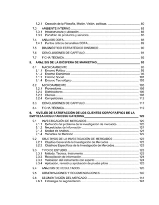 7.2.1 Creación de la Filosofía, Misión, Visión, políticas. ........................................ 80
7.3 AMBIENTE INTERNO...................................................................................... 83
7.3.1 Infraestructura y ubicación............................................................................ 85
7.3.2 Portafolio de productos y servicios ............................................................... 85
7.4 ANÁLISIS DOFA .............................................................................................. 88
7.4.1 Puntos críticos del análisis DOFA................................................................. 89
7.5 DIAGNÓSTICO ESTRATÉGICO DINÁMICO ................................................... 90
7.6 CONCLUSIONES DE CAPÍTULO .................................................................... 91
7.7 FICHA TÉCNICA.............................................................................................. 92
8. ANÁLISIS DE LA BIÓSFERA DE MARKETING___________________________ 93
8.1 MACROAMBIENTE.......................................................................................... 93
8.1.1 Entorno Político ............................................................................................ 93
8.1.2 Entorno Económico ...................................................................................... 95
8.1.3 Entorno Social............................................................................................ 101
8.1.4 Entorno Tecnológico................................................................................... 103
8.2 MICROAMBIENTE......................................................................................... 105
8.2.1 Proveedores............................................................................................... 105
8.2.2 Distribuidores ............................................................................................. 106
8.2.3 Clientes ...................................................................................................... 108
8.2.4 Competidores............................................................................................. 112
8.3 CONCLUSIONES DE CAPITULO .................................................................. 117
8.4 FICHA TÉCNICA............................................................................................ 119
9. NIVELES DE SATISFACCIÓN DE LOS CLIENTES CORPORATIVOS DE LA
EMPRESA DIEGO PANESSO CATERING__________________________________ 120
9.1 INVESTIGACIÓN DE MERCADOS................................................................ 120
9.1.1 Definición del problema de la investigación de mercados........................... 120
9.1.2 Necesidades de Información ...................................................................... 121
9.1.3 Unidad de Análisis...................................................................................... 121
9.1.4 Variables de Medición ................................................................................ 122
9.2 OBJETIVOS DE LA INVESTIGACIÓN DE MERCADOS................................ 123
9.2.1 Objetivo General de la Investigación de Mercados..................................... 123
9.2.2 Objetivos Específicos de la Investigación de Mercados.............................. 123
9.3 TIPO DE ESTUDIO........................................................................................ 123
9.3.1 Método, Técnica, Instrumento .................................................................... 123
9.3.2 Recopilación de información....................................................................... 124
9.3.3 Validación del instrumento con experto ...................................................... 124
9.3.4 Aplicación, revisión y aprobación de prueba piloto ..................................... 125
9.4 ANÁLISIS DE RESULTADOS ........................................................................ 126
9.5 OBSERVACIONES Y RECOMENDACIONES ............................................... 140
9.6 SEGMENTACIÓN DEL MERCADO ............................................................... 141
9.6.1 Estrategia de segmentación ....................................................................... 141
 