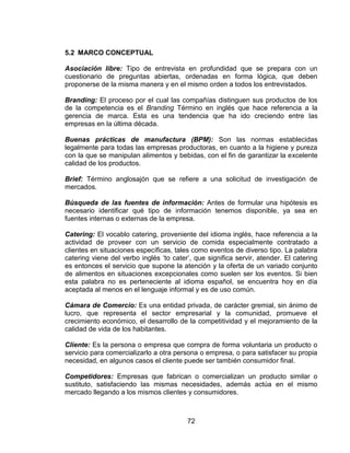72
5.2 MARCO CONCEPTUAL
Asociación libre: Tipo de entrevista en profundidad que se prepara con un
cuestionario de preguntas abiertas, ordenadas en forma lógica, que deben
proponerse de la misma manera y en el mismo orden a todos los entrevistados.
Branding: El proceso por el cual las compañías distinguen sus productos de los
de la competencia es el Branding Término en inglés que hace referencia a la
gerencia de marca. Esta es una tendencia que ha ido creciendo entre las
empresas en la última década.
Buenas prácticas de manufactura (BPM): Son las normas establecidas
legalmente para todas las empresas productoras, en cuanto a la higiene y pureza
con la que se manipulan alimentos y bebidas, con el fin de garantizar la excelente
calidad de los productos.
Brief: Término anglosajón que se refiere a una solicitud de investigación de
mercados.
Búsqueda de las fuentes de información: Antes de formular una hipótesis es
necesario identificar qué tipo de información tenemos disponible, ya sea en
fuentes internas o externas de la empresa.
Catering: El vocablo catering, proveniente del idioma inglés, hace referencia a la
actividad de proveer con un servicio de comida especialmente contratado a
clientes en situaciones específicas, tales como eventos de diverso tipo. La palabra
catering viene del verbo inglés „to cater‟, que significa servir, atender. El catering
es entonces el servicio que supone la atención y la oferta de un variado conjunto
de alimentos en situaciones excepcionales como suelen ser los eventos. Si bien
esta palabra no es perteneciente al idioma español, se encuentra hoy en día
aceptada al menos en el lenguaje informal y es de uso común.
Cámara de Comercio: Es una entidad privada, de carácter gremial, sin ánimo de
lucro, que representa el sector empresarial y la comunidad, promueve el
crecimiento económico, el desarrollo de la competitividad y el mejoramiento de la
calidad de vida de los habitantes.
Cliente: Es la persona o empresa que compra de forma voluntaria un producto o
servicio para comercializarlo a otra persona o empresa, o para satisfacer su propia
necesidad, en algunos casos el cliente puede ser también consumidor final.
Competidores: Empresas que fabrican o comercializan un producto similar o
sustituto, satisfaciendo las mismas necesidades, además actúa en el mismo
mercado llegando a los mismos clientes y consumidores.
 