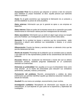 73
Consumidor Final: Es la persona que adquiere un servicio o bien de consumo
para satisfacer su propia necesidad, es decir, aquella persona que realmente
utiliza un producto.
Costo: Es el gasto económico que representa la fabricación de un producto y
permite establecer su precio de venta al público.
Datos externos: Información que por lo general es ajena a una empresa en
específico.
Datos internos: Datos en poder de la empresa acerca de su operación que puede
transformarse en información valiosa para las investigaciones de mercados.
Datos secundarios: Información que ya existe en algún lugar porque se recopiló
para otra finalidad. Los investigadores suelen reunir primero estos datos.
Demanda: Es la cantidad de bienes o servicios que los consumidores están
dispuestos a adquirir para satisfacer sus necesidades o deseos, a un precio
determinado.
Diferenciación: Cuando los bienes y servicios tienen un elemento único que les
permite destacarse del resto.
Diseño de muestra: Porcentaje de la población que se considera para su estudio
y que debe ser lo más representativa posible de las características del total de la
población.
Encuesta: Método de recolección de información a través del cual se obtiene
información primaria, mediante preguntas establecidas en un cuestionario
diseñado con anterioridad.
Entrevista en profundidad: Son aquellas en la que el entrevistador tiene como
meta ahondar en la mente del entrevistado para descubrir sus verdaderos
sentimientos, actitudes, motivos y emociones.
Formulación del problema: Reunión, procesamiento y análisis de datos
preliminares que permiten identificar aquello que debemos solucionar mediante un
estudio de mercado.
Goodwill: Es una marca con prestigio, reconocimiento y buen nombre.
Investigación cualitativa: Recopilación de información que requiere de una
interpretación, la cual depende en gran parte de la experiencia y objetividad del
investigador.
 