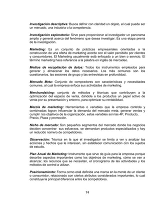 74
Investigación descriptiva: Busca definir con claridad un objeto, el cual puede ser
un mercado, una industria o la competencia.
Investigación exploratoria: Sirve para proporcionar al investigador un panorama
amplio y general acerca del fenómeno que desea investigar. Es una etapa previa
de la investigación.
Marketing: Es un conjunto de prácticas empresariales orientadas a la
construcción de una oferta de marketing acorde con el valor percibido por clientes
y consumidores. El Marketing usualmente está enfocado a un bien o servicio. El
término marketing hace referencia a la palabra en inglés de mercadeo.
Medios de recopilación de datos: Todos los instrumentos empleados para
generar y almacenar los datos necesarios. Los más comunes son los
cuestionarios, las sesiones de grupo y las entrevistas en profundidad.
Mercado Meta: Conjunto de compradores con características y necesidades
comunes, al cual la empresa enfoca sus actividades de marketing.
Merchandaising: conjunto de métodos y técnicas que contribuyen a la
optimización del espacio de venta, dándole a los productos un papel activo de
venta por su presentación y entorno, para optimizar su rentabilidad.
Mezcla de marketing: Herramientas o variables que la empresa controla y
combinadas logran influenciar la demanda del mercado meta, generar ventas y
cumplir los objetivos de la organización, estas variables son las 4P, Producto,
Precio, Plaza y promoción.
Nicho de mercado: Son pequeños segmentos del mercado donde los negocios
deciden concentrar sus esfuerzos, se demandan productos especializados y hay
un reducido número de competidores.
Observación: Técnica en la que el investigador se limita a ver y analizar las
acciones y hechos que le interesan, sin establecer comunicación con los sujetos
de estudio.
Plan Anual de Marketing: Instrumento que sirve de guía para la empresa porque
describe aspectos importantes como los objetivos de marketing, cómo se van a
alcanzar, los recursos que se necesitan, el cronograma de las actividades y los
métodos de control a utilizar.
Posicionamiento: Forma como está definida una marca en la mente de un cliente
o consumidor, relacionado con ciertos atributos considerados importantes, lo cual
constituye la principal diferencia entre los competidores.
 