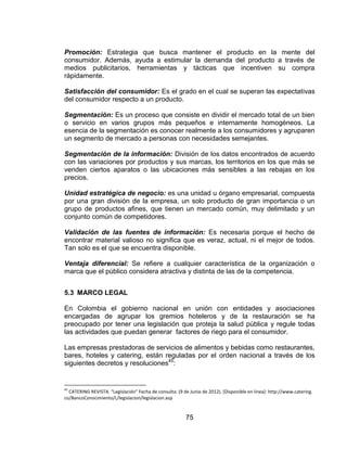 75
Promoción: Estrategia que busca mantener el producto en la mente del
consumidor. Además, ayuda a estimular la demanda del producto a través de
medios publicitarios, herramientas y tácticas que incentiven su compra
rápidamente.
Satisfacción del consumidor: Es el grado en el cual se superan las expectativas
del consumidor respecto a un producto.
Segmentación: Es un proceso que consiste en dividir el mercado total de un bien
o servicio en varios grupos más pequeños e internamente homogéneos. La
esencia de la segmentación es conocer realmente a los consumidores y agruparen
un segmento de mercado a personas con necesidades semejantes.
Segmentación de la información: División de los datos encontrados de acuerdo
con las variaciones por productos y sus marcas, los territorios en los que más se
venden ciertos aparatos o las ubicaciones más sensibles a las rebajas en los
precios.
Unidad estratégica de negocio: es una unidad u órgano empresarial, compuesta
por una gran división de la empresa, un solo producto de gran importancia o un
grupo de productos afines, que tienen un mercado común, muy delimitado y un
conjunto común de competidores.
Validación de las fuentes de información: Es necesaria porque el hecho de
encontrar material valioso no significa que es veraz, actual, ni el mejor de todos.
Tan solo es el que se encuentra disponible.
Ventaja diferencial: Se refiere a cualquier característica de la organización o
marca que el público considera atractiva y distinta de las de la competencia.
5.3 MARCO LEGAL
En Colombia el gobierno nacional en unión con entidades y asociaciones
encargadas de agrupar los gremios hoteleros y de la restauración se ha
preocupado por tener una legislación que proteja la salud pública y regule todas
las actividades que puedan generar factores de riego para el consumidor.
Las empresas prestadoras de servicios de alimentos y bebidas como restaurantes,
bares, hoteles y catering, están reguladas por el orden nacional a través de los
siguientes decretos y resoluciones45
:
45
CATERING REVISTA. “Legislación” Fecha de consulta: (9 de Junio de 2012). *Disponible en línea+: http://www.catering.
co/BancoConocimiento/L/legislacion/legislacion.asp
 