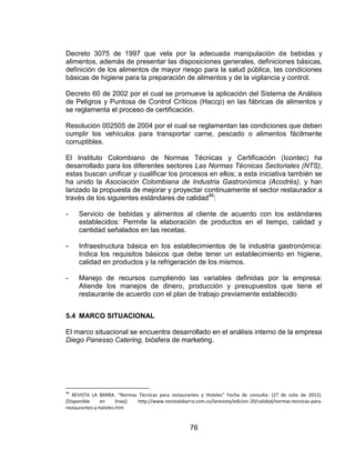 76
Decreto 3075 de 1997 que vela por la adecuada manipulación de bebidas y
alimentos, además de presentar las disposiciones generales, definiciones básicas,
definición de los alimentos de mayor riesgo para la salud pública, las condiciones
básicas de higiene para la preparación de alimentos y de la vigilancia y control.
Decreto 60 de 2002 por el cual se promueve la aplicación del Sistema de Análisis
de Peligros y Puntosa de Control Críticos (Haccp) en las fábricas de alimentos y
se reglamenta el proceso de certificación.
Resolución 002505 de 2004 por el cual se reglamentan las condiciones que deben
cumplir los vehículos para transportar carne, pescado o alimentos fácilmente
corruptibles.
El Instituto Colombiano de Normas Técnicas y Certificación (Icontec) ha
desarrollado para los diferentes sectores Las Normas Técnicas Sectoriales (NTS),
estas buscan unificar y cualificar los procesos en ellos; a esta iniciativa también se
ha unido la Asociación Colombiana de Industria Gastronómica (Acodrés), y han
lanzado la propuesta de mejorar y proyectar continuamente el sector restaurador a
través de los siguientes estándares de calidad46
:
- Servicio de bebidas y alimentos al cliente de acuerdo con los estándares
establecidos: Permite la elaboración de productos en el tiempo, calidad y
cantidad señalados en las recetas.
- Infraestructura básica en los establecimientos de la industria gastronómica:
Indica los requisitos básicos que debe tener un establecimiento en higiene,
calidad en productos y la refrigeración de los mismos.
- Manejo de recursos cumpliendo las variables definidas por la empresa:
Atiende los manejos de dinero, producción y presupuestos que tiene el
restaurante de acuerdo con el plan de trabajo previamente establecido
5.4 MARCO SITUACIONAL
El marco situacional se encuentra desarrollado en el análisis interno de la empresa
Diego Panesso Catering, biósfera de marketing.
46
REVISTA LA BARRA. “Normas Técnicas para restaurantes y Hoteles” Fecha de consulta: (27 de Julio de 2012).
[Disponible en línea]: http://www.revistalabarra.com.co/larevista/edicion-20/calidad/normas-tecnicas-para-
restaurantes-y-hoteles.htm
 