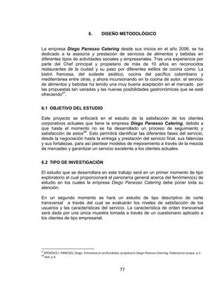 77
6. DISEÑO METODOLÓGICO
La empresa Diego Panesso Catering desde sus inicios en el año 2006, se ha
dedicado a la asesoría y prestación de servicios de alimentos y bebidas en
diferentes tipos de actividades sociales y empresariales. Tras una experiencia por
parte del Chef principal y propietario de más de 10 años en reconocidos
restaurantes de la ciudad y su paso por diferentes estilos de cocina como: La
bistró francesa, del sudeste asiático, cocina del pacífico colombiano y
mediterránea entre otras, y ahora incursionando en la cocina de autor, el servicio
de alimentos y bebidas ha tenido una muy buena aceptación en el mercado por
las propuestas tan variadas y las nuevas posibilidades gastronómicas que se está
ofreciendo47
.
6.1 OBJETIVO DEL ESTUDIO
Este proyecto se enfocará en el estudio de la satisfacción de los clientes
corporativos actuales que tiene la empresa Diego Panesso Catering, debido a
que hasta el momento no se ha desarrollado un proceso de seguimiento y
satisfacción de estos48
. Esto permitirá identificar las diferentes fases del servicio,
desde la negociación hasta la entrega y prestación del servicio final, sus falencias
y sus fortalezas, para así plantear modelos de mejoramiento a través de la mezcla
de mercadeo y garantizar un servicio excelente a los clientes actuales.
6.2 TIPO DE INVESTIGACIÓN
El estudio que se desarrollara en este trabajo será en un primer momento de tipo
exploratorio el cual proporcionará el panorama general acerca del fenómeno(s) de
estudio en los cuales la empresa Diego Panesso Catering debe poner toda su
atención.
En un segundo momento se hará un estudio de tipo descriptivo de corte
transversal a través del cual se evaluarán los niveles de satisfacción de los
usuarios y las características del servicio. La característica de orden transversal
será dada por una única muestra tomada a través de un cuestionario aplicado a
los clientes de tipo empresarial.
47
APÉNDICE1. PANESSO, Diego. Entrevista en profundidad, propietario Diego Panesso Catering; Elaboración propia. p.1.
48
Ibid. p.4.
 