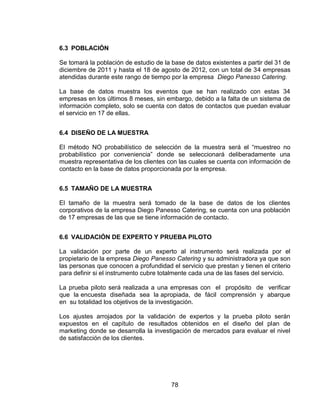 78
6.3 POBLACIÓN
Se tomará la población de estudio de la base de datos existentes a partir del 31 de
diciembre de 2011 y hasta el 18 de agosto de 2012, con un total de 34 empresas
atendidas durante este rango de tiempo por la empresa Diego Panesso Catering.
La base de datos muestra los eventos que se han realizado con estas 34
empresas en los últimos 8 meses, sin embargo, debido a la falta de un sistema de
información completo, solo se cuenta con datos de contactos que puedan evaluar
el servicio en 17 de ellas.
6.4 DISEÑO DE LA MUESTRA
El método NO probabilístico de selección de la muestra será el “muestreo no
probabilístico por conveniencia” donde se seleccionará deliberadamente una
muestra representativa de los clientes con las cuales se cuenta con información de
contacto en la base de datos proporcionada por la empresa.
6.5 TAMAÑO DE LA MUESTRA
El tamaño de la muestra será tomado de la base de datos de los clientes
corporativos de la empresa Diego Panesso Catering, se cuenta con una población
de 17 empresas de las que se tiene información de contacto.
6.6 VALIDACIÓN DE EXPERTO Y PRUEBA PILOTO
La validación por parte de un experto al instrumento será realizada por el
propietario de la empresa Diego Panesso Catering y su administradora ya que son
las personas que conocen a profundidad el servicio que prestan y tienen el criterio
para definir si el instrumento cubre totalmente cada una de las fases del servicio.
La prueba piloto será realizada a una empresas con el propósito de verificar
que la encuesta diseñada sea la apropiada, de fácil comprensión y abarque
en su totalidad los objetivos de la investigación.
Los ajustes arrojados por la validación de expertos y la prueba piloto serán
expuestos en el capítulo de resultados obtenidos en el diseño del plan de
marketing donde se desarrolla la investigación de mercados para evaluar el nivel
de satisfacción de los clientes.
 