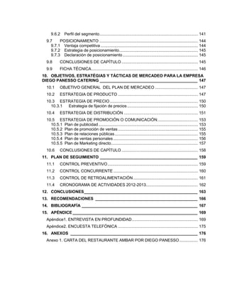 9.6.2 Perfil del segmento..................................................................................... 141
9.7 POSICIONAMIENTO ..................................................................................... 144
9.7.1 Ventaja competitiva .................................................................................... 144
9.7.2 Estrategia de posicionamiento.................................................................... 145
9.7.3 Declaración de posicionamiento................................................................. 145
9.8 CONCLUSIONES DE CAPÍTULO .................................................................. 145
9.9 FICHA TÉCNICA............................................................................................ 146
10. OBJETIVOS, ESTRATÉGIAS Y TÁCTICAS DE MERCADEO PARA LA EMPRESA
DIEGO PANESSO CATERING ___________________________________________ 147
10.1 OBJETIVO GENERAL DEL PLAN DE MERCADEO ..................................... 147
10.2 ESTRATEGIA DE PRODUCTO ..................................................................... 147
10.3 ESTRATEGIA DE PRECIO ............................................................................ 150
10.3.1 Estrategia de fijación de precios ............................................................. 150
10.4 ESTRATEGIA DE DISTRIBUCIÓN ................................................................ 151
10.5 ESTRATEGIA DE PROMOCIÓN O COMUNICACIÓN................................... 153
10.5.1 Plan de publicidad...................................................................................... 153
10.5.2 Plan de promoción de ventas..................................................................... 155
10.5.3 Plan de relaciones públicas........................................................................ 155
10.5.4 Plan de ventas personales ......................................................................... 156
10.5.5 Plan de Marketing directo........................................................................... 157
10.6 CONCLUSIONES DE CAPÍTULO .................................................................. 158
11. PLAN DE SEGUIMIENTO ___________________________________________ 159
11.1 CONTROL PREVENTIVO.............................................................................. 159
11.2 CONTROL CONCURRENTE ......................................................................... 160
11.3 CONTROL DE RETROALIMENTACIÓN........................................................ 161
11.4 CRONOGRAMA DE ACTIVIDADES 2012-2013............................................. 162
12. CONCLUSIONES__________________________________________________ 163
13. RECOMENDACIONES _____________________________________________ 166
14. BIBLIOGRAFÍA ___________________________________________________ 167
15. APÉNDICE _______________________________________________________ 169
Apéndice1. ENTREVISTA EN PROFUNDIDAD......................................................... 169
Apéndice2. ENCUESTA TELEFÓNICA ..................................................................... 175
16. ANEXOS ________________________________________________________ 176
Anexo 1. CARTA DEL RESTAURANTE AMBAR POR DIEGO PANESSO................ 176
 