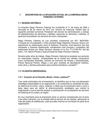 80
7. DESCRIPCIÓN DE LA SITUACIÓN ACTUAL DE LA EMPRESA DIEGO
PANESSO CATERING
7.1 RESEÑA HISTÓRICA
La empresa Diego Panesso Catering fue constituida el 11 de enero de 2006 y
renovado el 28 de marzo de 2012 con número de matrícula 150023 bajo la
siguiente actividad comercial: Prestación del servicio de administración y manejo
de departamentos de alimentos y bebidas, asesorías en alimentos y bebidas, al
igual que la prestación de servicios de menú y banquetes.
Diego Panesso Catering es una sociedad unipersonal con NIT: 80037950-
3.Creada por el propietario y Chef principal Diego Alejandro Panesso Osorio con
experiencia en restaurantes como la Estancia, Provincia, Chef ejecutivo del club
campestre y Panesso Restaurante, actualmente chef principal y propietario del
restaurante Ambar por Diego Panesso ubicado en la Cra 17 # 9-50 Ed. Sol del
Este L 101, Barrio Pinares y sede principal de Diego Panesso Catering.
Durante estos años de trabajo, Diego Panesso Catering ha prestado sus servicios
en importantes eventos empresariales de la ciudad con clientes corporativos
como Comfamiliar Risaralda, Cámara de Comercio de Pereira y Dosquebradas,
Policía Nacional Pereira, Efigas y una gran variedad de laboratorios médicos,
entre otros y clientes particulares para eventos familiares y sociales49
.
7.2 FILOSOFÍA EMPRESARIAL
7.2.1 Creación de la Filosofía, Misión, Visión, políticas50
.
Tras varias entrevistas con el empresario, se identifica que no hay una planeación
estratégica desarrollada en la organización y se comprende la necesidad de esta,
se determina la misión, visión, políticas y metas que el empresario tiene a corto y
largo plazo para así definir el direccionamiento estratégico que oriente la
organización y que le permita ampliar su participación en la prestación de servicios
de Catering en la ciudad y la región.
Es muy importante para el empresario tener un servicio caracterizado por el amor
a las artes culinarias, por la entrega total al servicio de los clientes, generando el
más alto grado de satisfacción, para que ellos mismos se conviertan en parte de la
organización.
49
PANESSO, Diego. Entrevista en profundidad, propietario Diego Panesso Catering; Elaboración propia.
50
VILLA P. Andrés F. Creación propia.
 
