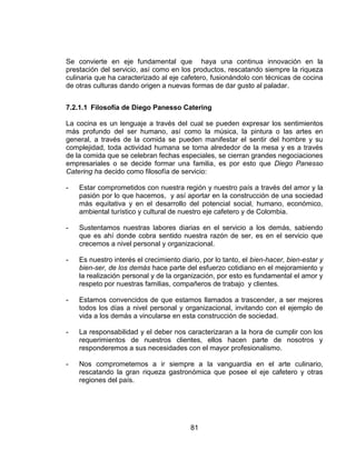 81
Se convierte en eje fundamental que haya una continua innovación en la
prestación del servicio, así como en los productos, rescatando siempre la riqueza
culinaria que ha caracterizado al eje cafetero, fusionándolo con técnicas de cocina
de otras culturas dando origen a nuevas formas de dar gusto al paladar.
7.2.1.1 Filosofía de Diego Panesso Catering
La cocina es un lenguaje a través del cual se pueden expresar los sentimientos
más profundo del ser humano, así como la música, la pintura o las artes en
general, a través de la comida se pueden manifestar el sentir del hombre y su
complejidad, toda actividad humana se torna alrededor de la mesa y es a través
de la comida que se celebran fechas especiales, se cierran grandes negociaciones
empresariales o se decide formar una familia, es por esto que Diego Panesso
Catering ha decido como filosofía de servicio:
- Estar comprometidos con nuestra región y nuestro país a través del amor y la
pasión por lo que hacemos, y así aportar en la construcción de una sociedad
más equitativa y en el desarrollo del potencial social, humano, económico,
ambiental turístico y cultural de nuestro eje cafetero y de Colombia.
- Sustentamos nuestras labores diarias en el servicio a los demás, sabiendo
que es ahí donde cobra sentido nuestra razón de ser, es en el servicio que
crecemos a nivel personal y organizacional.
- Es nuestro interés el crecimiento diario, por lo tanto, el bien-hacer, bien-estar y
bien-ser, de los demás hace parte del esfuerzo cotidiano en el mejoramiento y
la realización personal y de la organización, por esto es fundamental el amor y
respeto por nuestras familias, compañeros de trabajo y clientes.
- Estamos convencidos de que estamos llamados a trascender, a ser mejores
todos los días a nivel personal y organizacional, invitando con el ejemplo de
vida a los demás a vincularse en esta construcción de sociedad.
- La responsabilidad y el deber nos caracterizaran a la hora de cumplir con los
requerimientos de nuestros clientes, ellos hacen parte de nosotros y
responderemos a sus necesidades con el mayor profesionalismo.
- Nos comprometemos a ir siempre a la vanguardia en el arte culinario,
rescatando la gran riqueza gastronómica que posee el eje cafetero y otras
regiones del país.
 