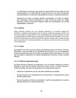 82
- La creatividad e innovación será parte de nuestro estilo de vida, todos los días
comprometidos en el desarrollo de nuevas formas y en la fusión de técnicas
contemporáneas con técnicas tradicionales de cocción y manejo de alimentos.
- Queremos ser, fieles a nuestros clientes, apoyándoles a la hora de realizar
sus importantes eventos llevándoles la mejor cocina de Ambar por Diego
Panesso y siendo una solución integral a todas sus necesidades con una alta
adaptabilidad y eficiencia.
7.2.1.2 Misión
Diego Panesso Catering es una empresa dedicada a la solución integral de
alimentos y bebidas para cualquier tipo de evento, siendo la empresa número uno
en el eje cafetero y respondiendo a las necesidades de nuestros clientes con todo
el profesionalismo de las mejores empresas de Catering de Colombia y el mundo.
Llevará el restaurante de alta cocina Ambar hasta su propia casa o hasta el lugar
que lo requiera con la más alta calidad y un servicio a la minuta como si estuviera
en el restaurante.
7.2.1.3 Visión
Consolidarnos al 2017 como la empresa de Catering número de Pereira, Armenia,
Manizales y norte del Valle por su capacidad de innovación y por su versatilidad a
la hora de atender todo tipo de eventos en cualquier lugar de la región con la más
alta tecnología y estándares de calidad satisfaciendo al máximo a todos nuestros
clientes.
7.2.1.4 Políticas Organizacionales
En Diego Panesso Catering nos dedicamos a ser la solución integral de comida y
bebidas en todo tipo de eventos, llevando la mejor cocina y el mejor servicio a
nuestros clientes, por esto nos apoyamos en los siguientes principios:
- Utilizamos ingredientes con los más altos estándares de calidad.
- Siempre estamos a la vanguardia en los instrumentos y maquinarias de cocina
de última generación
- Nos preocupamos siempre por entender y suplir las necesidades de nuestros
clientes para tener su mayor satisfacción.
 