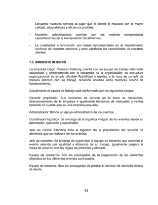 83
- Llevamos nuestros servicio al lugar que el cliente lo requiera con la mayor
calidad, adaptabilidad y eficiencia posibles.
- Nuestros colaboradores cuentan con las mejores competencias
capacitaciones en la manipulación de alimentos.
- La creatividad e innovación son bases fundamentales en el mejoramiento
continuo de nuestros servicios y para satisfacer las necesidades de nuestros
clientes.
7.3 AMBIENTE INTERNO
La empresa Diego Panesso Catering cuenta con un equipo de trabajo altamente
capacitado y comprometido con el desarrollo de la organización, su estructura
organizacional es simple dándole flexibilidad y rapidez a la hora de cumplir de
manera efectiva con su trabajo, teniendo además unos menores costos de
funcionamiento.
Actualmente el equipo de trabajo está conformado por los siguientes cargos:
Gerente propietario: Sus funciones se centran en la toma de decisiones,
direccionamiento de la empresa e igualmente funciones de mercadeo y ventas
teniendo en cuenta que es una empresa pequeña.
Administrador: Brinda un apoyo administrativo de los eventos.
Coordinador logístico: Se encarga de la logística integral de los eventos desde su
planeación, ejecución y supervisión.
Jefe de cocina: Planifica toda la logística de la preparación del servicio de
alimentos que se realizará en los eventos.
Jefe de meseros: Se encarga de supervisar el equipo de meseros que atienden el
evento velando por localidad y eficiencia de su trabajo. Igualmente prepara la
mesa de acuerdo con las reglas de protocolo y etiqueta.
Equipo de cocineros: Son los encargados de la preparación de los alimentos
ofrecidos en los diferentes eventos contratados.
Equipo de meseros: Son los encargados de prestar el servicio de atención directa
al cliente.
 