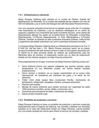 85
7.3.1 Infraestructura y ubicación
Diego Panesso Catering está ubicado en la ciudad de Pereira, Capital del
departamento de Risaralda. Es la ciudad más poblada del eje cafetero con más de
550 mil habitantes y es el centro del triángulo del café Manizales-Pereira-Armenia.
Con una creciente actividad comercial se ha logrado ubicar entre las 10 ciudades
más importantes de Colombia y por su ubicación estratégica es un centro de
negocios y logístico muy importante del centro-occidente del país, como capital del
Departamento alberga las sedes de la Gobernación de Risaralda, la Asamblea
Departamental, el Tribunal Departamental, el Área Metropolitana y la Fiscalía
General. También se asientan en ella numerosas empresas públicas, instituciones
y organismos del estado colombiano así como numerosas empresas privadas.
La empresa Diego Panesso Catering tiene su infraestructura principal en la Cra 17
# 9-50 Ed. Sol del Este L 101, Barrio Pinares exclusivo sector de la ciudad,
aunque la prestación de este servicio se lleva a cabo en los lugares requeridos por
el cliente es la sede principal donde se realizan las preparaciones para los
diferentes tipos de eventos, el restaurante cuenta con un área de preparación
dotada con los mejores equipos y la mejor línea de producción.
Para preparaciones en el lugar, el servicio de Diego Panesso Catering cuenta con:
 Horno Rational (Horno con sistema inteligente que permite manejar varias
temperaturas en sus diferentes niveles, así mismo realizar variadas
preparaciones).
 Horno tandoor o tandoori, es un equipo característico de la cocina india
internacional, se caracteriza por mantener los jugos y el sabor de los
alimentos.
 Tráiler móvil (Este equipo lleva incorporado Parrilla, mantenedor de
temperatura, refrigerador, lavaplatos, freidora, campana extractora)
 Plancha para asados
 Menaje de cocina suficiente para prestar servicios con capacidad de hasta
1200 personas (cuchillos, pinzas, tablas, cucharones, etc.)
 Camioneta para transporte de tráiler y elementos de trabajo.
 Estufa de tipo industrial a gas.
7.3.2 Portafolio de productos y servicios
Diego Panesso Catering no tiene un portafolio de productos y servicios construido
especialmente para el negocio de Catering, sus comidas y bebidas son ofrecidas
basadas en la carta del restaurante Ambar por Diego Panesso, cuenta también
con una amplia variedad de menús para ofrecer el servicio de comidas y bebidas.
 