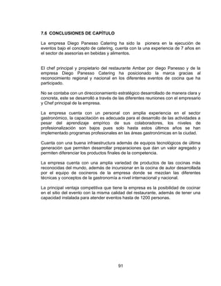 91
7.6 CONCLUSIONES DE CAPÍTULO
La empresa Diego Panesso Catering ha sido la pionera en la ejecución de
eventos bajo el concepto de catering, cuenta con la una experiencia de 7 años en
el sector de asesorías en bebidas y alimentos.
El chef principal y propietario del restaurante Ambar por diego Panesso y de la
empresa Diego Panesso Catering ha posicionado la marca gracias al
reconocimiento regional y nacional en los diferentes eventos de cocina que ha
participado.
No se contaba con un direccionamiento estratégico desarrollado de manera clara y
concreta, este se desarrolló a través de las diferentes reuniones con el empresario
y Chef principal de la empresa.
La empresa cuenta con un personal con amplia experiencia en el sector
gastronómico, la capacitación es adecuada para el desarrollo de las actividades a
pesar del aprendizaje empírico de sus colaboradores, los niveles de
profesionalización son bajos pues solo hasta estos últimos años se han
implementado programas profesionales en las áreas gastronómicas en la ciudad.
Cuanta con una buena infraestructura además de equipos tecnológicos de última
generación que permiten desarrollar preparaciones que dan un valor agregado y
permiten diferenciar los productos finales de la competencia.
La empresa cuenta con una amplia variedad de productos de las cocinas más
reconocidas del mundo, además de incursionar en la cocina de autor desarrollada
por el equipo de cocineros de la empresa donde se mezclan las diferentes
técnicas y conceptos de la gastronomía a nivel internacional y nacional.
La principal ventaja competitiva que tiene la empresa es la posibilidad de cocinar
en el sitio del evento con la misma calidad del restaurante, además de tener una
capacidad instalada para atender eventos hasta de 1200 personas.
 