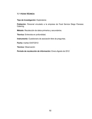 92
7.7 FICHA TÉCNICA
Tipo de Investigación: Exploratoria
Población: Personal vinculado a la empresa de Food Service Diego Panesso
Catering.
Método: Recolección de datos primarios y secundarios.
Técnica: Entrevista en profundidad.
Instrumento: Cuestionario de asociación libre de preguntas.
Fecha: martes 03/07/2012
Técnica: Observación
Periodo de recolección de información: Enero-Agosto de 2012
 