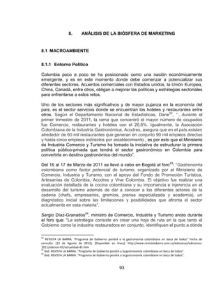 93
8. ANÁLISIS DE LA BIÓSFERA DE MARKETING
8.1 MACROAMBIENTE
8.1.1 Entorno Político
Colombia poco a poco se ha posicionado como una nación económicamente
emergente, y es en este momento donde debe comenzar a potencializar sus
diferentes sectores. Acuerdos comerciales con Estados unidos, la Unión Europea,
China, Canadá, entre otros, obligan a mejorar las políticas y estrategias sectoriales
para enfrentarse a estos retos.
Uno de los sectores más significativos y de mayor pujanza en la economía del
país, es el sector servicios donde se encuentran los hoteles y restaurantes entre
otros. Según el Departamento Nacional de Estadísticas, Dane52
, “…durante el
primer trimestre de 2011, la rama que concentró el mayor número de ocupados
fue Comercio, restaurantes y hoteles con el 26,6%. Igualmente, la Asociación
Colombiana de la Industria Gastronómica, Acodres, asegura que en el país existen
alrededor de 60 mil restaurantes que generan en conjunto 90 mil empleos directos
y hasta cinco empleos indirectos por establecimiento., es por esto que el Ministerio
de Industria Comercio y Turismo ha tomado la iniciativa de estructurar la primera
política público-privada que tendrá el sector gastronómico en Colombia para
convertirla en destino gastronómico del mundo”.
Del 16 al 17 de Marzo de 2011 se llevó a cabo en Bogotá el foro53
: “Gastronomía
colombiana como factor potencial de turismo, organizado por el Ministerio de
Comercio, Industria y Turismo, con el apoyo del Fondo de Promoción Turística,
Artesanías de Colombia, Acodres y Vive Colombia. El objetivo fue realizar una
evaluación detallada de la cocina colombiana y su importancia e injerencia en el
desarrollo del turismo además de dar a conocer a los diferentes actores de la
cadena (chefs, empresarios, gremios, prensa especializada y academia), un
diagnóstico inicial sobre las limitaciones y posibilidades que afronta el sector
actualmente en esta materia”.
Sergio Díaz-Granados54
, ministro de Comercio, Industria y Turismo anoto durante
el foro que: “La estrategia consiste en crear una hoja de ruta en la que tanto el
Gobierno como la industria restauradora en conjunto, identifiquen el punto a dónde
52
REVISTA LA BARRA. “Programa de Gobierno pondrá a la gastronomía colombiana en boca de todos” Fecha de
consulta: (13 de Agosto de 2012). [Disponible en línea]: http://www.revistalabarra.com.co/ediciones/ediciones-
2011/edicion-45/actualidad-45.htm
53
Ibid. REVISTA LA BARRA. “Programa de Gobierno pondrá a la gastronomía colombiana en boca de todos”.
54
Ibid. REVISTA LA BARRA. “Programa de Gobierno pondrá a la gastronomía colombiana en boca de todos”.
 